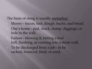 The basis of slang is usually metaphor.
• Money - bacon, loot, dough, bucks, and bread.
• One’s home - pad, shack, dump, diggings, or
hole in the wall.
• Failure - blowing it, hitting a foul
ball, flunking, or running into a stone wall.
• To be discharged from a job - to be
sacked, bounced, fired, or axed.
 
