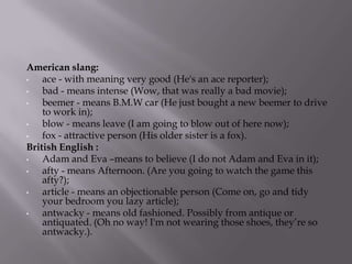 American slang:
• ace - with meaning very good (He's an ace reporter);
• bad - means intense (Wow, that was really a bad movie);
• beemer - means B.M.W car (He just bought a new beemer to drive
to work in);
• blow - means leave (I am going to blow out of here now);
• fox - attractive person (His older sister is a fox).
British English :
• Adam and Eva –means to believe (I do not Adam and Eva in it);
• afty - means Afternoon. (Are you going to watch the game this
afty?);
• article - means an objectionable person (Come on, go and tidy
your bedroom you lazy article);
• antwacky - means old fashioned. Possibly from antique or
antiquated. (Oh no way! I'm not wearing those shoes, they’re so
antwacky.).
 
