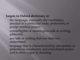 Jargon in Oxford dictionary is:
• the language, especially the vocabulary,
peculiar to a particular trade, profession, or
group: medical jargon;
• unintelligible or meaningless talk or writing;
gibberish;
• any talk or writing that one does not
understand;
• language that is characterized by uncommon or
pretentious vocabulary and convoluted syntax
and is often vague in meaning.
 
