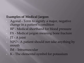 Examples of Medical Jargon:
• Agonal - Term to signify a major, negative
change in a patient’s condition
• BP - Medical shorthand for blood pressure
• FX - Medical jargon meaning bone fracture
• JT - A joint
• NPO - A patient should not take anything by
mouth
• IM – Intramuscular
• K - The elemental symbol for potassium
 
