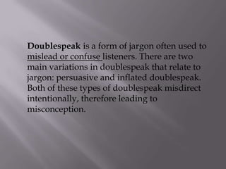 Doublespeak is a form of jargon often used to
mislead or confuse listeners. There are two
main variations in doublespeak that relate to
jargon: persuasive and inflated doublespeak.
Both of these types of doublespeak misdirect
intentionally, therefore leading to
misconception.
 
