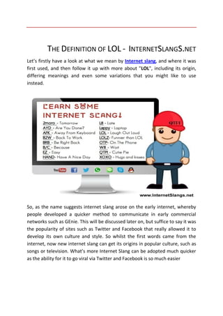 THE DEFINITION OF LOL - INTERNETSLANGS.NET
Let’s firstly have a look at what we mean by Internet slang, and where it was
first used, and then follow it up with more about "LOL", including its origin,
differing meanings and even some variations that you might like to use
instead.
So, as the name suggests internet slang arose on the early internet, whereby
people developed a quicker method to communicate in early commercial
networks such as GEnie. This will be discussed later on, but suffice to say it was
the popularity of sites such as Twitter and Facebook that really allowed it to
develop its own culture and style. So whilst the first words came from the
internet, now new internet slang can get its origins in popular culture, such as
songs or television. What’s more Internet Slang can be adopted much quicker
as the ability for it to go viral via Twitter and Facebook is so much easier
 