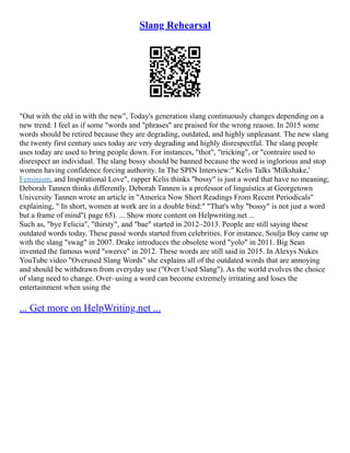 Slang Rehearsal
"Out with the old in with the new", Today's generation slang continuously changes depending on a
new trend. I feel as if some "words and "phrases" are praised for the wrong reaosn. In 2015 some
words should be retired because they are degrading, outdated, and highly unpleasant. The new slang
the twenty first century uses today are very degrading and highly disrespectful. The slang people
uses today are used to bring people down. For instances, "thot", "tricking", or "contraire used to
disrespect an individual. The slang bossy should be banned because the word is inglorious and stop
women having confidence forcing authority. In The SPIN Interview:" Kelis Talks 'Milkshake,'
Feminism, and Inspirational Love", rapper Kelis thinks "bossy" is just a word that have no meaning;
Deborah Tannen thinks differently. Deborah Tannen is a professor of linguistics at Georgetown
University Tannen wrote an article in "America Now Short Readings From Recent Periodicals"
explaining, " In short, women at work are in a double bind:" "That's why "bossy" is not just a word
but a frame of mind"( page 65). ... Show more content on Helpwriting.net ...
Such as, "bye Felicia", "thirsty", and "bae" started in 2012–2013. People are still saying these
outdated words today. These passé words started from celebrities. For instance, Soulja Boy came up
with the slang "swag" in 2007. Drake introduces the obsolete word "yolo" in 2011. Big Sean
invented the famous word "swerve" in 2012. These words are still said in 2015. In Alexys Nukes
YouTube video "Overused Slang Words" she explains all of the outdated words that are annoying
and should be withdrawn from everyday use ("Over Used Slang"). As the world evolves the choice
of slang need to change. Over–using a word can become extremely irritating and loses the
entertainment when using the
... Get more on HelpWriting.net ...
 