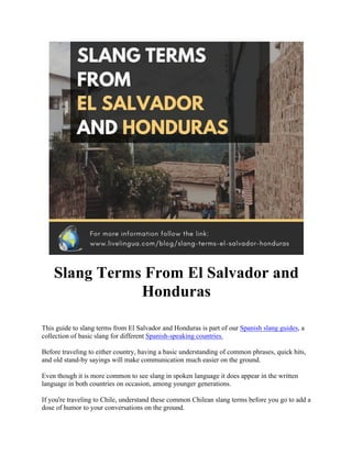 Slang Terms From El Salvador and
Honduras
This guide to slang terms from El Salvador and Honduras is part of our Spanish slang guides, a
collection of basic slang for different Spanish-speaking countries.
Before traveling to either country, having a basic understanding of common phrases, quick hits,
and old stand-by sayings will make communication much easier on the ground.
Even though it is more common to see slang in spoken language it does appear in the written
language in both countries on occasion, among younger generations.
If you're traveling to Chile, understand these common Chilean slang terms before you go to add a
dose of humor to your conversations on the ground.
 