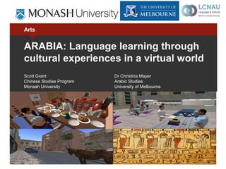 Arts


ARABIA: Language learning through
cultural experiences in a virtual world
Scott Grant               Dr Christina Mayer
Chinese Studies Program   Arabic Studies
Monash University         University of Melbourne
 