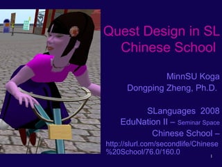 1
Quest Design in SL
Chinese School
MinnSU Koga
Dongping Zheng, Ph.D.
SLanguages 2008
EduNation II – Seminar Space
Chinese School –
http://slurl.com/secondlife/Chinese
%20School/76.0/160.0
 