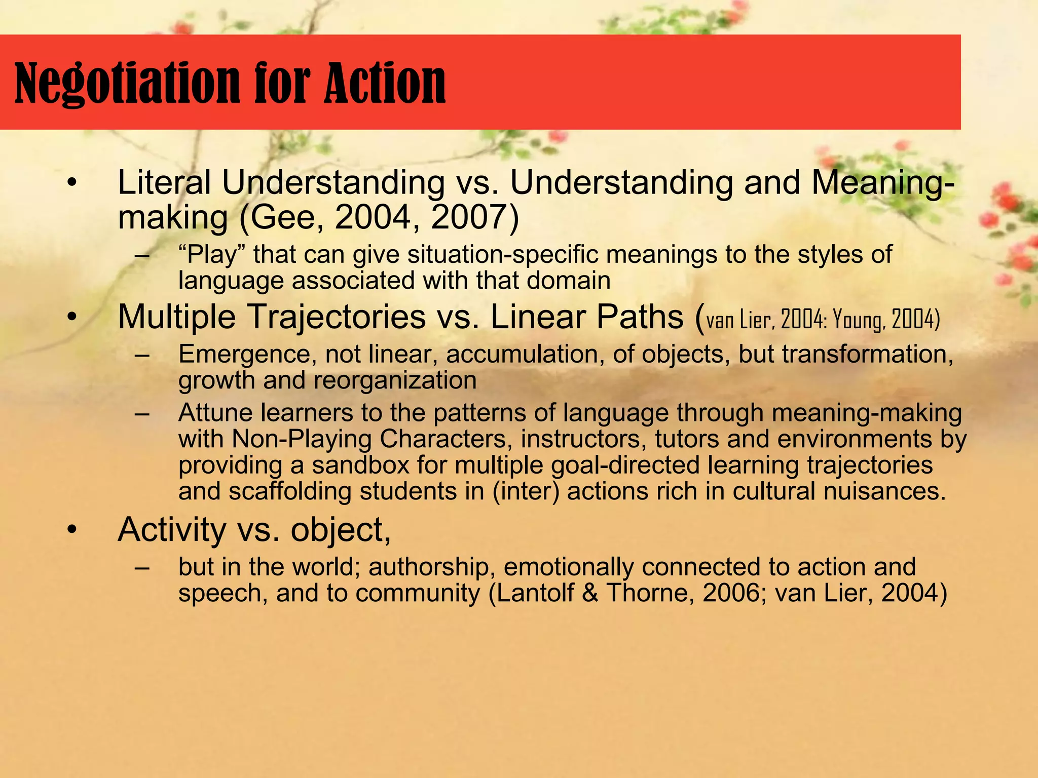 Negotiation for Action
  •   Literal Understanding vs. Understanding and Meaning-
      making (Gee, 2004, 2007)
       –   “Play” that can give situation-specific meanings to the styles of
           language associated with that domain
  •   Multiple Trajectories vs. Linear Paths (van Lier, 2004: Young, 2004)
       –   Emergence, not linear, accumulation, of objects, but transformation,
           growth and reorganization
       –   Attune learners to the patterns of language through meaning-making
           with Non-Playing Characters, instructors, tutors and environments by
           providing a sandbox for multiple goal-directed learning trajectories
           and scaffolding students in (inter) actions rich in cultural nuisances.
  •   Activity vs. object,
       –   but in the world; authorship, emotionally connected to action and
           speech, and to community (Lantolf & Thorne, 2006; van Lier, 2004)
 