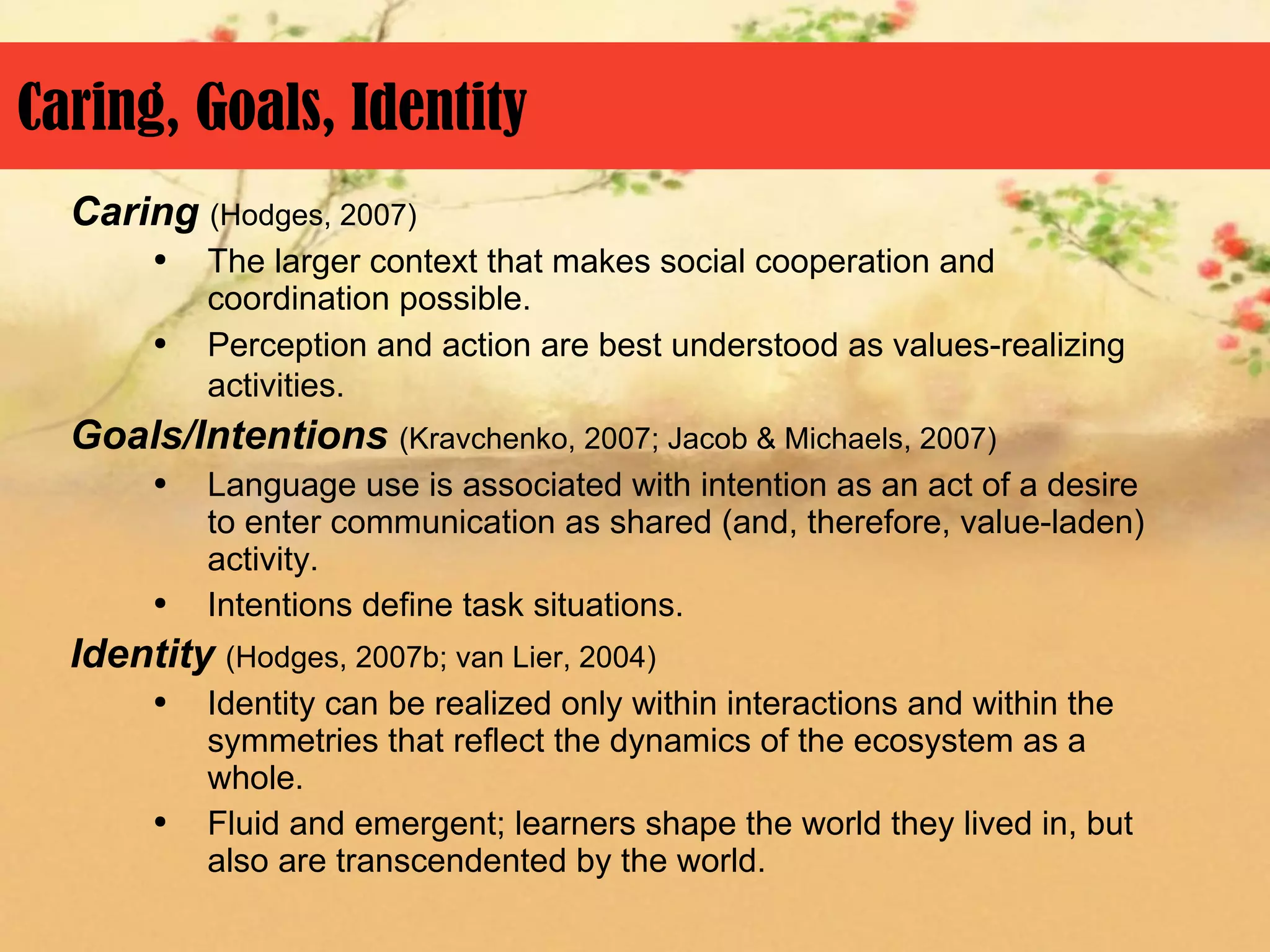 Caring, Goals, Identity
  Caring (Hodges, 2007)
       ●   The larger context that makes social cooperation and
           coordination possible.
       ●   Perception and action are best understood as values-realizing
           activities.
  Goals/Intentions (Kravchenko, 2007; Jacob & Michaels, 2007)
       ●   Language use is associated with intention as an act of a desire
           to enter communication as shared (and, therefore, value-laden)
           activity.
       ●   Intentions define task situations.
  Identity (Hodges, 2007b; van Lier, 2004)
       ●   Identity can be realized only within interactions and within the
           symmetries that reflect the dynamics of the ecosystem as a
           whole.
       ●   Fluid and emergent; learners shape the world they lived in, but
           also are transcendented by the world.
 