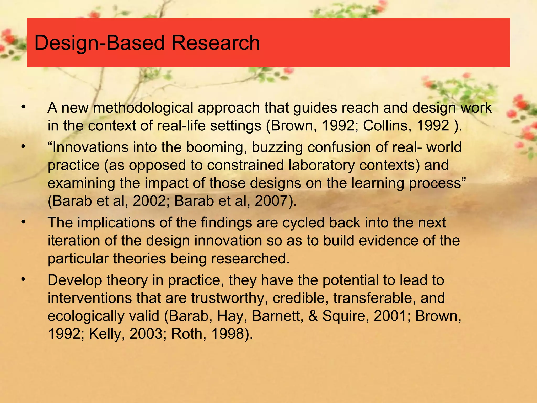 Design-Based Research

•    A new methodological approach that guides reach and design work
     in the context of real-life settings (Brown, 1992; Collins, 1992 ).
•    “Innovations into the booming, buzzing confusion of real- world
     practice (as opposed to constrained laboratory contexts) and
     examining the impact of those designs on the learning process”
     (Barab et al, 2002; Barab et al, 2007).
•    The implications of the findings are cycled back into the next
     iteration of the design innovation so as to build evidence of the
     particular theories being researched.
•    Develop theory in practice, they have the potential to lead to
     interventions that are trustworthy, credible, transferable, and
     ecologically valid (Barab, Hay, Barnett, & Squire, 2001; Brown,
     1992; Kelly, 2003; Roth, 1998).
 