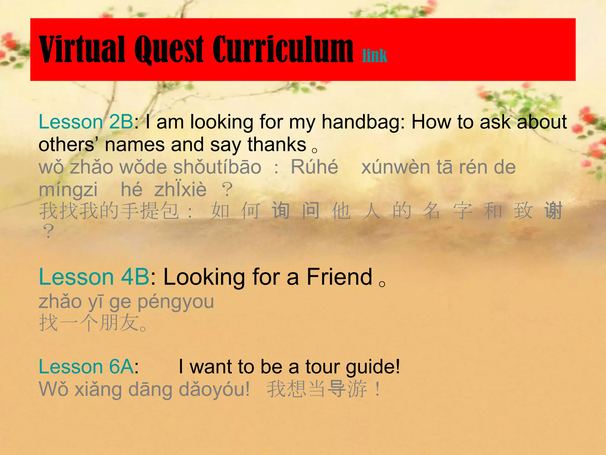 Virtual Quest Curriculum link
Lesson 2B: I am looking for my handbag: How to ask about
others’ names and say thanks 。
wǒ zhǎo wǒde shǒutíbāo ： Rúhé xúnwèn tā rén de
mínɡzi hé zhìxiè ？
我找我的手提包： 如 何 询 问 他 人 的 名 字 和 致 谢
？

Lesson 4B: Looking for a Friend 。
zhǎo yī ge péngyou
找一个朋友。

Lesson 6A: 　 I want to be a tour guide!
Wǒ xiǎng dāng dǎoyóu! 我想当导游！
 
