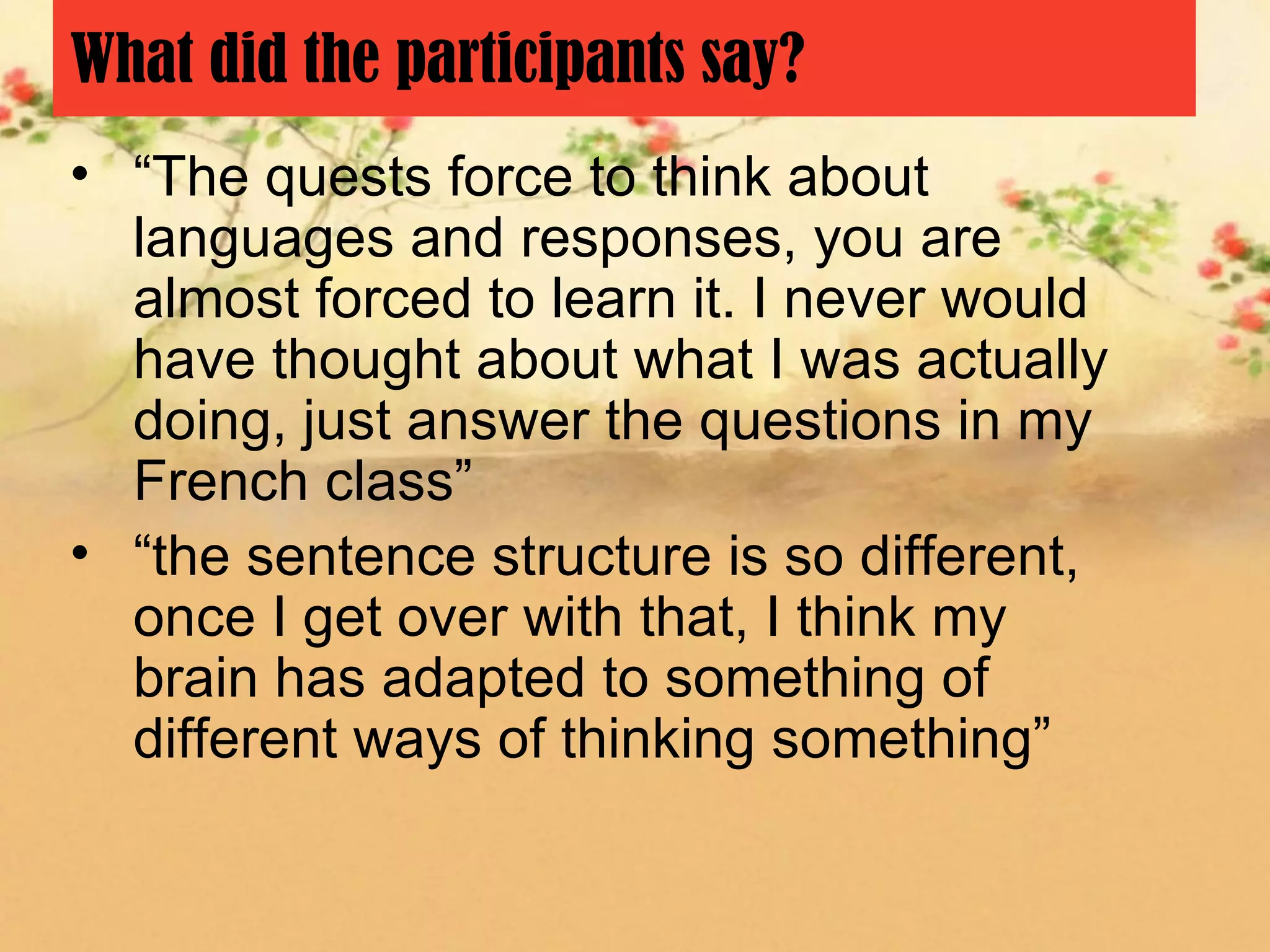 What did the participants say?
• “The quests force to think about
  languages and responses, you are
  almost forced to learn it. I never would
  have thought about what I was actually
  doing, just answer the questions in my
  French class”
• “the sentence structure is so different,
  once I get over with that, I think my
  brain has adapted to something of
  different ways of thinking something”
 