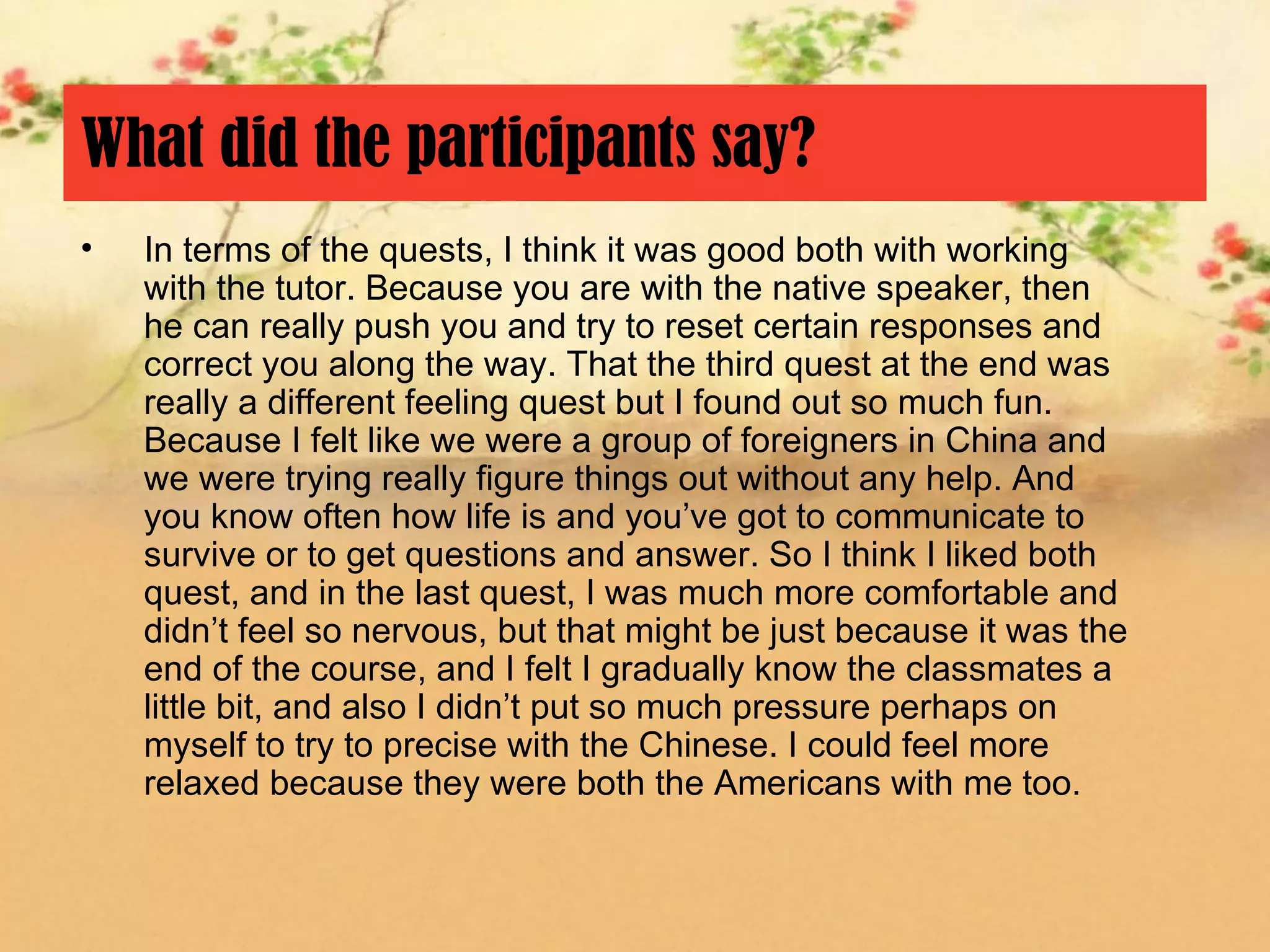 What did the participants say?
•   In terms of the quests, I think it was good both with working
    with the tutor. Because you are with the native speaker, then
    he can really push you and try to reset certain responses and
    correct you along the way. That the third quest at the end was
    really a different feeling quest but I found out so much fun.
    Because I felt like we were a group of foreigners in China and
    we were trying really figure things out without any help. And
    you know often how life is and you’ve got to communicate to
    survive or to get questions and answer. So I think I liked both
    quest, and in the last quest, I was much more comfortable and
    didn’t feel so nervous, but that might be just because it was the
    end of the course, and I felt I gradually know the classmates a
    little bit, and also I didn’t put so much pressure perhaps on
    myself to try to precise with the Chinese. I could feel more
    relaxed because they were both the Americans with me too.
 