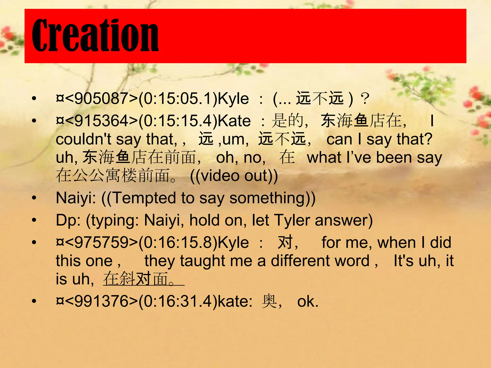 Creation
•   ¤<905087>(0:15:05.1)Kyle ： (... 远不远 ) ？
•   ¤<915364>(0:15:15.4)Kate ：是的，东海鱼店在， I
    couldn't say that, ，远 ,um, 远不远， can I say that?
    uh, 东海鱼店在前面， oh, no, 在 what I’ve been say
    在公公寓楼前面。 ((video out))
•   Naiyi: ((Tempted to say something))
•   Dp: (typing: Naiyi, hold on, let Tyler answer)
•   ¤<975759>(0:16:15.8)Kyle ： 对， for me, when I did
    this one ， they taught me a different word ， It's uh, it
    is uh, 在斜对面。
•   ¤<991376>(0:16:31.4)kate: 奥， ok.
 