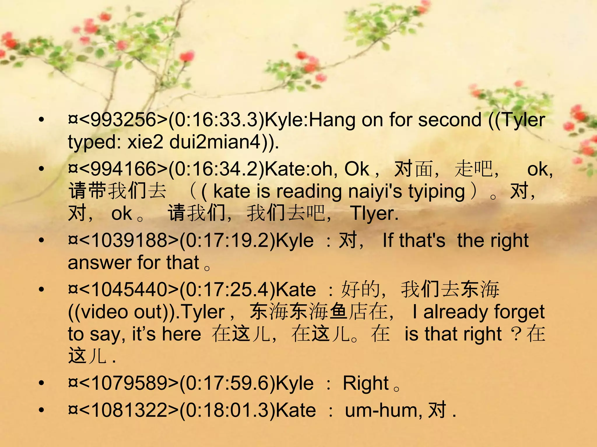 •   ¤<993256>(0:16:33.3)Kyle:Hang on for second ((Tyler
    typed: xie2 dui2mian4)).
•   ¤<994166>(0:16:34.2)Kate:oh, Ok ，对面，走吧， ok,
    请带我们去 （ ( kate is reading naiyi's tyiping ）。对，
    对， ok 。 请我们，我们去吧， Tlyer.
•   ¤<1039188>(0:17:19.2)Kyle ：对， If that's the right
    answer for that 。
•   ¤<1045440>(0:17:25.4)Kate ：好的，我们去东海
    ((video out)).Tyler ，东海东海鱼店在， I already forget
    to say, it’s here 在这儿，在这儿。在 is that right ？在
    这儿 .
•   ¤<1079589>(0:17:59.6)Kyle ： Right 。
•   ¤<1081322>(0:18:01.3)Kate ： um-hum, 对 .
 