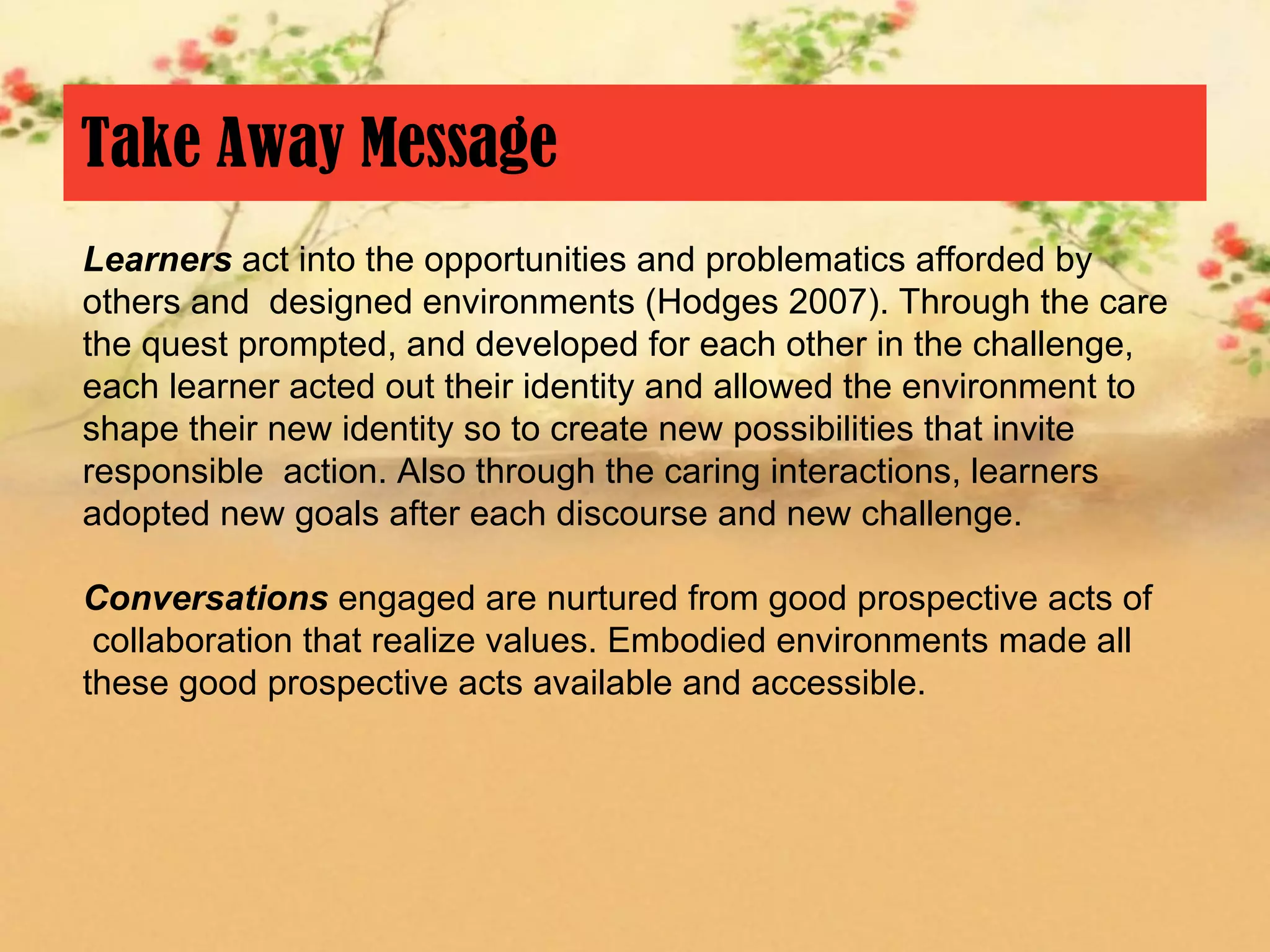Take Away Message
Learners act into the opportunities and problematics afforded by
others and designed environments (Hodges 2007). Through the care
the quest prompted, and developed for each other in the challenge,
each learner acted out their identity and allowed the environment to
shape their new identity so to create new possibilities that invite
responsible action. Also through the caring interactions, learners
adopted new goals after each discourse and new challenge.

Conversations engaged are nurtured from good prospective acts of
 collaboration that realize values. Embodied environments made all
these good prospective acts available and accessible.
 