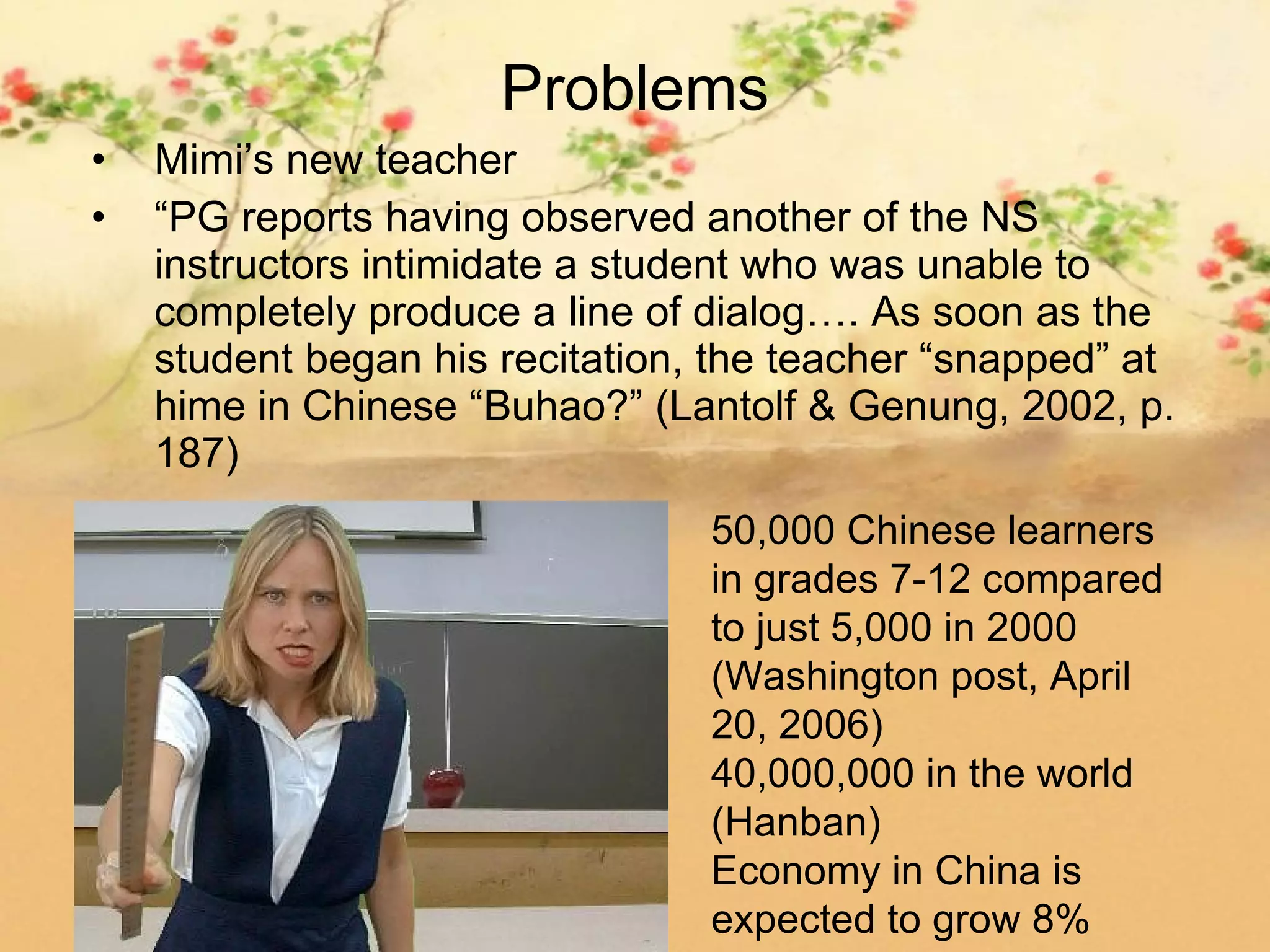 Problems
•   Mimi’s new teacher
•   “PG reports having observed another of the NS
    instructors intimidate a student who was unable to
    completely produce a line of dialog…. As soon as the
    student began his recitation, the teacher “snapped” at
    hime in Chinese “Buhao?” (Lantolf & Genung, 2002, p.
    187)
                                 50,000 Chinese learners
                                 in grades 7-12 compared
                                 to just 5,000 in 2000
                                 (Washington post, April
                                 20, 2006)
                                 40,000,000 in the world
                                 (Hanban)
                                 Economy in China is
                                 expected to grow 8%
 