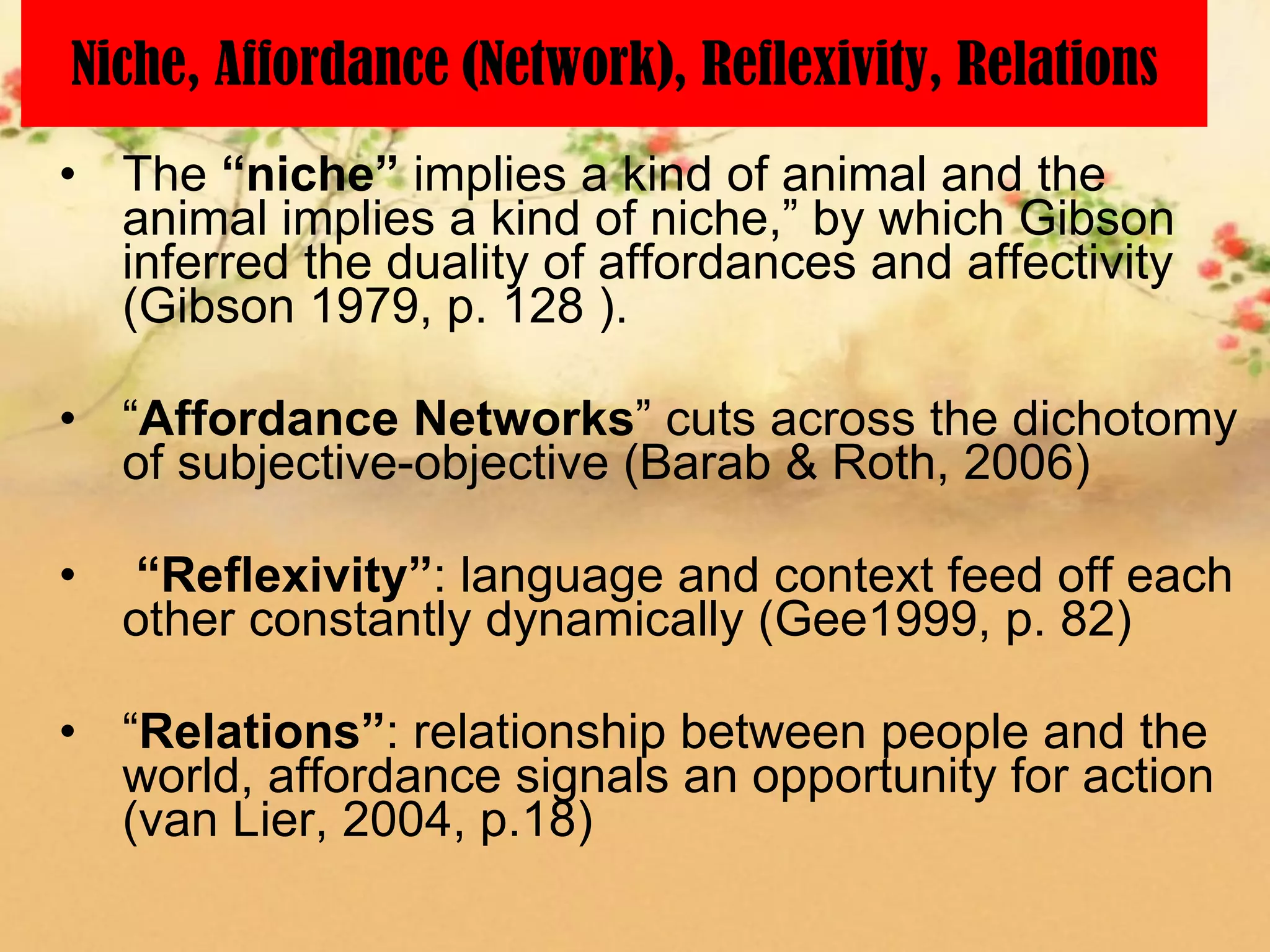 Niche, Affordance (Network), Reflexivity, Relations
• The “niche” implies a kind of animal and the
  animal implies a kind of niche,” by which Gibson
  inferred the duality of affordances and affectivity
  (Gibson 1979, p. 128 ).

• “Affordance Networks” cuts across the dichotomy
  of subjective-objective (Barab & Roth, 2006)

•   “Reflexivity”: language and context feed off each
    other constantly dynamically (Gee1999, p. 82)

• “Relations”: relationship between people and the
  world, affordance signals an opportunity for action
  (van Lier, 2004, p.18)
 