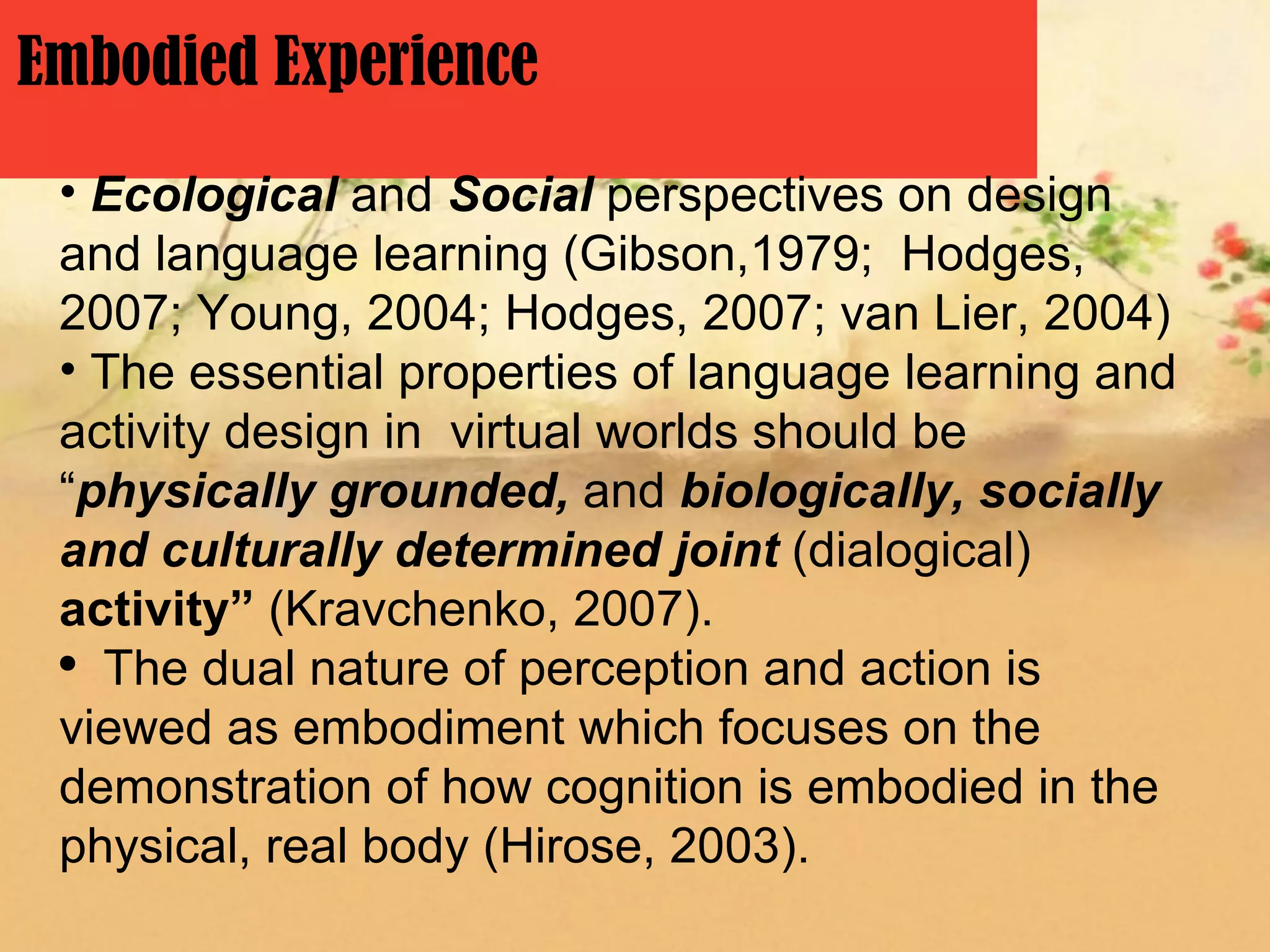 Embodied Experience
 • Ecological and Social perspectives on design
 and language learning (Gibson,1979; Hodges,
 2007; Young, 2004; Hodges, 2007; van Lier, 2004)
 • The essential properties of language learning and
 activity design in virtual worlds should be
 “physically grounded, and biologically, socially
 and culturally determined joint (dialogical)
 activity” (Kravchenko, 2007).
 ●
   The dual nature of perception and action is
 viewed as embodiment which focuses on the
 demonstration of how cognition is embodied in the
 physical, real body (Hirose, 2003).
 