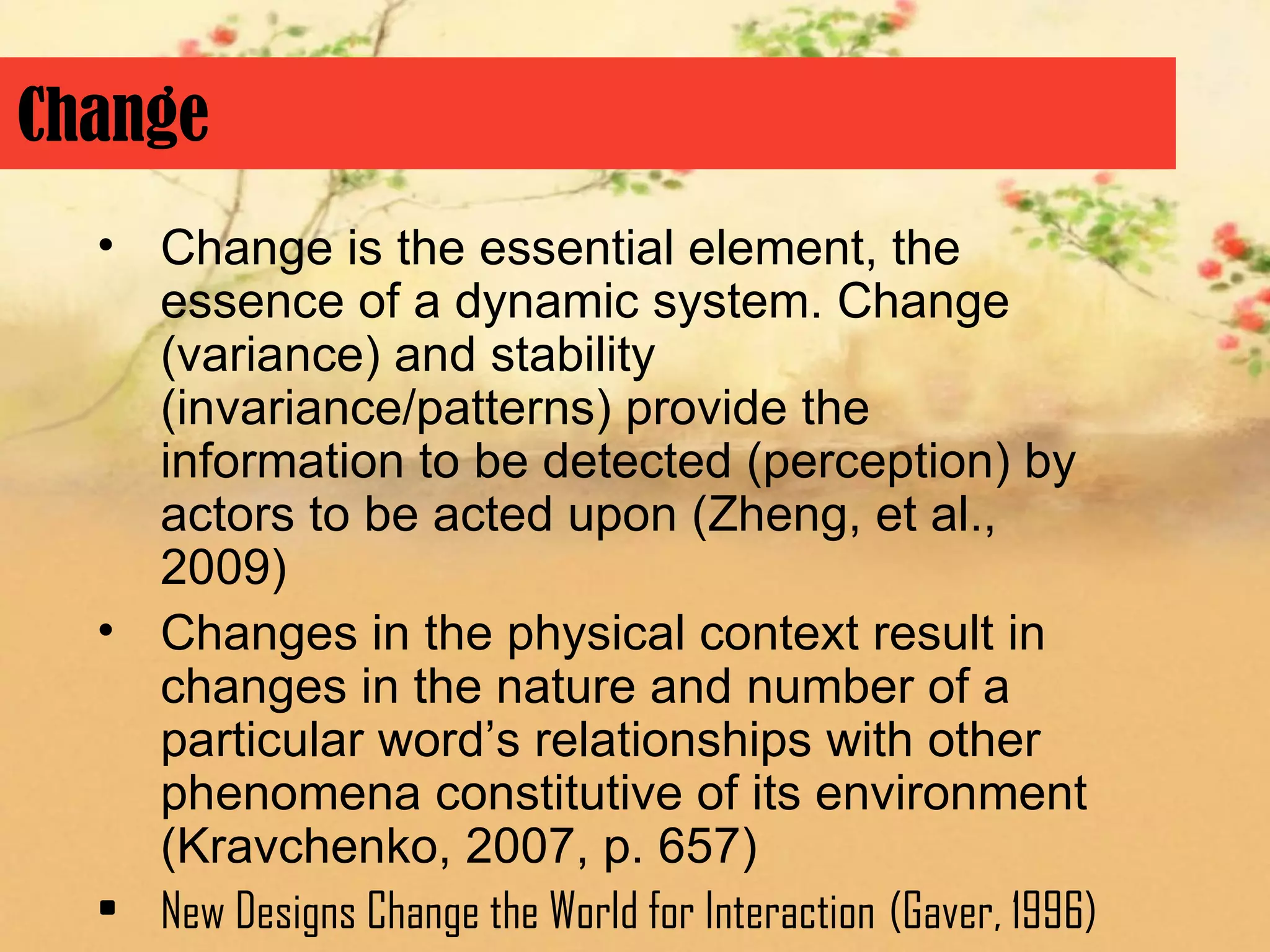 Change
  • Change is the essential element, the
    essence of a dynamic system. Change
    (variance) and stability
    (invariance/patterns) provide the
    information to be detected (perception) by
    actors to be acted upon (Zheng, et al.,
    2009)
  • Changes in the physical context result in
    changes in the nature and number of a
    particular word’s relationships with other
    phenomena constitutive of its environment
    (Kravchenko, 2007, p. 657)
  • New Designs Change the World for Interaction (Gaver, 1996)
 