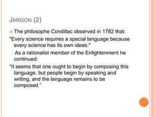 JARGON (2)
  The philosophe Condillac observed in 1782 that:
"Every science requires a special language because
   every science has its own ideas."
    As a rationalist member of the Enlightenment he
   continued:
"It seems that one ought to begin by composing this
   language, but people begin by speaking and
   writing, and the language remains to be
   composed.’’
 