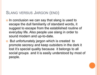 SLANG VERSUS JARGON (END)
 In conclusion we can say that slang is used to
  escape the dull familiarity of standard words, it
  suggest to escape from the established routine of
  everyday life. Also people use slang in order to
  sound modern and up-to-date.
 But unfortunately jargon which is created to
  promote secrecy and keep outsiders in the dark it
  lost it’s special quality because it belongs to all
  social groups and it is easily understood by most of
  people.
 
