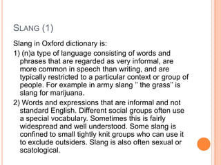 SLANG (1)
Slang in Oxford dictionary is:
1) (n)a type of language consisting of words and
  phrases that are regarded as very informal, are
  more common in speech than writing, and are
  typically restricted to a particular context or group of
  people. For example in army slang ’’ the grass’’ is
  slang for marijuana.
2) Words and expressions that are informal and not
  standard English. Different social groups often use
  a special vocabulary. Sometimes this is fairly
  widespread and well understood. Some slang is
  confined to small tightly knit groups who can use it
  to exclude outsiders. Slang is also often sexual or
  scatological.
 