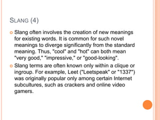 SLANG (4)
 Slang often involves the creation of new meanings
  for existing words. It is common for such novel
  meanings to diverge significantly from the standard
  meaning. Thus, "cool" and "hot" can both mean
  "very good," "impressive," or "good-looking".
 Slang terms are often known only within a clique or
  ingroup. For example, Leet ("Leetspeak" or "1337")
  was originally popular only among certain Internet
  subcultures, such as crackers and online video
  gamers.
 