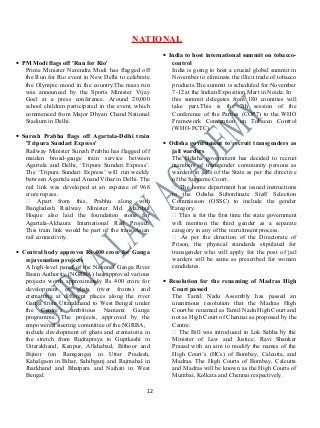 NATIONAL
• PM Modi flags off 'Run for Rio'
Prime Minister Narendra Modi has flagged off
the Run for Rio event in New Delhi to celebrate
the Olympic mood in the country.The mass run
was announced by the Sports Minister Vijay
Goel at a press conference. Around 20,000
school children participated in the event, which
commenced from Major Dhyan Chand National
Stadium in Delhi.
• Suresh Prabhu flags off Agartala-Delhi train
'Tripura Sundari Express'
Railway Minister Suresh Prabhu has flagged off
maiden broad-gauge train service between
Agartala and Delhi, ‘Tripura Sundari Express’.
The ‘Tripura Sundari Express’ will run weekly
between Agartala and Anand Vihar in Delhi. The
rail link was developed at an expense of 968
crore rupees.
 Apart from this, Prabhu along with
Bangladesh Railway Minister Md. Mazibul
Hoque also laid the foundation stone for
Agartala-Akhaura International Rail Project.
This train link would be part of the trans-Asian
rail connectivity.
• Central body approves Rs 400 crore for Ganga
rejuvenation projects
A high-level panel of the National Ganga River
Basin Authority (NGRBA) has approved various
projects worth approximately Rs 400 crore for
development of ghats (river fronts) and
crematoria at different places along the river
Ganga from Uttarakhand to West Bengal under
the Centre’s ambitious Namami Gange
programme. The projects, approved by the
empowered steering committee of the NGRBA,
include development of ghats and crematoria in
the stretch from Rudrapraya to Guptkashi in
Uttarakhand, Kanpur, Allahabad, Bithoor and
Bijnor (on Ramganga) in Uttar Pradesh,
Kahalgaon in Bihar, Sahibganj and Rajmahal in
Jharkhand and Bhatpara and Naihati in West
Bengal.
• India to host international summit on tobacco-
control
India is going to host a crucial global summit in
November to eliminate the illicit trade of tobacco
products.The summit is scheduled for November
7-12 at the Indian Exposition Mart in Noida. In
this summit delegates from 180 countries will
take part.This is the 7th session of the
Conference of the Parties (COP7) to the WHO
Framework Convention on Tobacco Control
(WHO-FCTC).
• Odisha government to recruit transgenders as
jail warders
The Odisha government has decided to recruit
members of transgender community persons as
warders in jails of the State as per the directive
of the Supreme Court.
 The home department has issued instructions
to the Odisha Subordinate Staff Selection
Commission (OSSC) to include the gender
category.
 This is for the first time the state government
will mention the third gender as a separate
category in any of the recruitment process.
 As per the direction of the Directorate of
Prison, the physical standards stipulated for
transgender who will apply for the post of jail
warders will be same as prescribed for women
candidates.
• Resolution for the renaming of Madras High
Court passed
The Tamil Nadu Assembly has passed an
unanimous resolution that the Madras High
Court be renamed as Tamil Nadu High Court and
not as High Court of Chennai as proposed by the
Centre.
 The Bill was introduced in Lok Sabha by the
Minister of Law and Justice, Ravi Shanker
Prasad with an aim to modify the names of the
High Court’s (HCs) of Bombay, Calcutta, and
Madras. The High Courts of Bombay, Calcutta
and Madras will be known as the High Courts of
Mumbai, Kolkata and Chennai respectively.
12
 