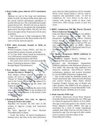 • Rajya Sabha passes historic GST Constitution
Bill
Marking an end to the long and tumultuous
debate on GST, the Rajya Sabha today approved
the crucial 122nd Constitutional amendment to
turn the bill into law. The Lok Sabha had already
passed the key bill. The bill will now go back to
the Lower House to incorporate the amendments
approved by the Rajya Sabha. The bill will also
have to be approved by 50 percent of all the state
assemblies.
 The Constitution (122nd Amendment) Bill,
2014 was approved by the Rajya Sabha with 203
votes in favour and none against.
• WEF India Economic Summit in Delhi on
October 6-7
World Economic Forum (WEF), will host its
annual India Economic Summit on October
6-7 in New Delhi which would be attended by
over 500 business and political leaders
including top policymakers and CEOs.
 This year's meet will be convened under the
theme, 'Fostering an Inclusive India
through Digital Transformation'.
• West Bengal Cabinet cleared proposal to
rename the state as “Bengal”
West Bengal Cabinet cleared a proposal to
rename the state as “Bengal” in English and
“Bango” or “Bangla” in Bengali. Later, it will be
sent to the Union Government for approval by
the Parliament as changing of the name will
require its approval.
 The other reason for changing the name of the
state is that whenever there is any meeting of all
states, West Bengal comes at the bottom of the
list alphabetically.
• Rajasthan becomes first state to approve
sewage & waste water policy
Rajasthan has become the first state in the
country to approve sewage and wastewater
policy. It
has been approved by Chief Minister
Vasundhara Raje in Jaipur.
 Under this policy, all district headquarters,
heritage cities, and cities in the state which have
more than one lakh population will be included.
Waste water treated under it will be used in
irrigation and agricultural work. It will be
compulsory for every house in the state to
connect with sewage system in those cities
which have 100% sewage system in next five
years.
• BHEL commissions 500 Mw Marwa Thermal
Power station in Chhattisgarh
State-run Bharat Heavy Electricals Ltd (BHEL)
has commissioned the second 500 Mw
(megawatt) thermal unit at Marwa Thermal
Power Station in Janjgir-Champa district of
Chhattisgarh. The first unit of Marwa TPS was
also commissioned earlier by BHEL. Marwa
TPS has been set up by Chhattisgarh State Power
Generation Company (CSPGCL).
• LS Speaker inaugurates DRDO exhibition in
Parliament premises
Lok Sabha Speaker Sumitra Mahajan has
inaugurated the three-day Defence
Research and Development Organisation
(DRDO) exhibition in the Parliament premises in
New Delhi. The three-day long exhibition will
showcase numerous state-of-the-art defence
technologies, products, and systems developed
by various DRDO laboratories indigenously.
 This would include the BrahMos missile, the
'Arjun' main battle tank, Airborne Early Warning
and Control System, Multi Barrel Rocket
Launcher 'Pinaka' Various type of Radars and
other products. The DRDO will also organise a
virtual reality display of Arjun Main Battle Tank,
BrahMos Missile, AEW&C & LCA-Tejas.
• Modi Launches PMO App
At MyGov Anniversary Event Prime Minister
Narendra Modi has launched the new PMO app
at a function organised by MyGov in New Delhi.
The app would correspond to the website of the
Prime Minister’s Office (PMO). The app is
developed by a team of young engineering
students from Delhi who has won the contest to
develop the app. The new app will allow mobile
users to connect with the website of the
Prime Minister's Office.
13
 