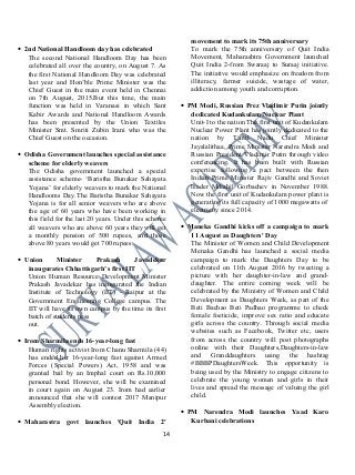 • 2nd National Handloom day has celebrated
The second National Handloom Day has been
celebrated all over the country, on August 7. As
the first National Handloom Day was celebrated
last year and Hon’ble Prime Minister was the
Chief Guest in the main event held in Chennai
on 7th August, 2015.But this time, the main
function was held in Varanasi in which Sant
Kabir Awards and National Handloom Awards
has been presented by the Union Textiles
Minister Smt. Smriti Zubin Irani who was the
Chief Guest on the occasion.
• Odisha Government launches special assistance
scheme for elderly weavers
The Odisha government launched a special
assistance scheme- ‘Baristha Bunakar Sahayata
Yojana’ for elderly weavers to mark the National
Handlooms Day.The Baristha Bunakar Sahayata
Yojana is for all senior weavers who are above
the age of 60 years who have been working in
this field for the last 20 years. Under this scheme
all weavers who are above 60 years they will get
a monthly pension of 500 rupees, and those
above 80 years would get 700 rupees.
• Union Minister Prakash Javadekar
inaugurates Chhattisgarh’s first IIT
Union Human Resource Development Minister
Prakash Javadekar has inaugurated the Indian
Institute of Technology (IIT) - Raipur at the
Government Engineering College campus. The
IIT will have its own campus by the time its first
batch of students pass
out.
• Irom Sharmila ends 16-year-long fast
Human rights activist Irom Chanu Sharmila (44)
has ended her 16-year-long fast against Armed
Forces (Special Powers) Act, 1958 and was
granted bail by an Imphal court on Rs.10,000
personal bond. However, she will be examined
in court again on August 23. Irom had earlier
announced that she will contest 2017 Manipur
Assembly election.
• Maharastra govt launches 'Quit India 2'
movement to mark its 75th anniversary
To mark the 75th anniversary of Quit India
Movement, Maharashtra Government launched
Quit India 2-from Swaraaj to Suraaj initiative.
The initiative would emphasize on freedom from
illiteracy, farmer suicide, wastage of water,
addiction among youth and corruption.
• PM Modi, Russian Prez Vladimir Putin jointly
dedicated Kudankulam Nuclear Plant
Unit-I to the nation The first unit of Kudankulam
Nuclear Power Plant has jointly dedicated to the
nation by Tamil Nadu Chief Minister
Jayalalithaa, Prime Minister Narendra Modi and
Russian President Vladimir Putin through video
conferencing. It has been built with Russian
expertise following a pact between the then
Indian Prime Minister Rajiv Gandhi and Soviet
leader Mikahil Gorbachev in November 1988.
Now the first unit of Kudankulam power plant is
generating its full capacity of 1000 megawatts of
electricity since 2014.
• Maneka Gandhi kicks off a campaign to mark
11 August as Daughters' Day
The Minister of Women and Child Development
Menaka Gandhi has launched a social media
campaign to mark the Daughters Day to be
celebrated on 11th August 2016 by tweeting a
picture with her daughter-in-law and grand-
daughter. The entire coming week will be
celebrated by the Ministry of Women and Child
Development as Daughters Week, as part of the
Beti Bachao Beti Padhao programme to check
female foeticide, improve sex ratio and educate
girls across the country. Through social media
websites such as Facebook, Twitter etc, users
from across the country will post photographs
online with their Daughters,Daughters-in-law
and Granddaughters using the hashtag
#BBBPDaughtersWeek. This opportunity is
being used by the Ministry to engage citizens to
celebrate the young women and girls in their
lives and spread the message of valuing the girl
child.
• PM Narendra Modi launches Yaad Karo
Kurbani celebrations
14
 