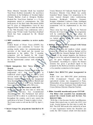 Prime Minister Narendra Modi has launched
Yaad Karo Kurbani (remember the sacrifices)
celebrations at the birthplace of freedom fighter
Chandra Shekhar Azad at Alirajpur, Madhya
Pradesh.The Yaad Karo Kurbani is a 15-day
programme aimed to commemorate the 75th
anniversary of the Quit India Movement (QIM)
and 70 years of Independence. Later he also
flagged off the Tiranga Yatra to mark the launch
of the 70th Freedom Year celebrations with a
theme song '70 Saal Azadi Yaad Karo Kurbani'
which has been composed by Dr. Ghazal
Srinivas.
• CBDT constitutes committee to review media
policy
Central Board of Direct Taxes (CBDT) has
constituted a new committee to "review" the
existing media policy for communicating the
activities of the board and the income tax
department to the public. The 9 member
committee will be headed by Mr. Gopal
Mukherjee. The committee will make a guideline
for the departmental contact with media and
Journalists.
• Badal inaugurates first 'Sewa Kendra' in
Punjab
Punjab Chief Minister Parkash Singh Badal has
inaugurated city’s first Sewa Kendra at
Ladhewali where people will be able to avail
services under one roof. While Deputy Chief
Minister Sukhbir Singh Badal has inaugurated
Sewa Kendras at Mansa, Pathankot, Bholath and
Amargarh. A total of 2,147 Sewa Kendras has
been constructed at a cost of Rs 500 crore.
• Assam becomes the first state to ratify GST
Assam has become the first state to ratify the
Goods and Services Tax Constitutional
Amendment Bill. The Parliament had earlier
cleared the bill to usher in a uniform tax regime
throughout the country, and it now awaits the
ratification of at least 15 states to make it a law.
The Centre seeks to roll-out the GST by April 1,
2017.
• Smart Ganga City programme launched in 10
cities
Union Ministers M Venkaiah Naidu and Water
Resources Minister Uma Bharti has jointly
launched 'Smart Ganga City' programme in 10
cities located through video conferencing.
Haridwar, Rishikesh, Mathura, Varanasi,
Kanpur, Allahabad, Lucknow, Patna, Sahibganj
and Barrackpore are the cities/town where the
programme will be implemented in the first
phase.
These cities has been chosen by the National
Mission for Clean Ganga where the programme
will be established in the first phase for
infrastructure development for sewage treatment
on hybrid annuity mode on public private
partnership basis.
• Railway Budget set to be merged with Union
Budget from next fiscal
Ending a 92-year-old tradition which started
during the colonial era, Railway Budget will be
merged with the General Budget from 2017-18
onwards. If the merger happens, the Railways
will get rid of the annual dividend that it has to
pay for gross budgetary support from the
government. According to a report, the finance
ministry has given a go-ahead signal to the
proposal by the Railways ministry and has set up
a five-member committee in this regard.
• India’s first BIO-CNG plant inaugurated in
Pune
India’s first ever BIO-CNG plant producing
CNG (Compressed Natural Gas) from
agricultural residue was inaugurated in Pune,
Maharashtra. It was jointly inaugurated by Union
Minister of surface Transport Nitin Gadkari and
Union Defence Minister Manohar Parrikar.
• Bihar Assembly unanimously passes GST bill
The Bihar state assembly has unanimously
passed the crucial Goods and Services Tax
Bill (GST Bill).
With this, it has become the first non-Bharatiya
Janata Party-ruled state to ratify the GST, Last
week, Assam became the first state to ratify the
Bill. The GST Bill needs to be ratified by at least
15 state legislatures before the President can
notify the GST Council, which will then decide
15
 