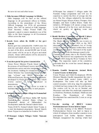 the new tax rate and other issues.
• Odia becomes Official Language in Odisha
Odia language will be used as the official
language in all government offices in Odisha.
According to the amendment of the Orissa
Official Language Act 1954, all government
letters, files will be carried in Odia language.
Chief Secretary Aditya Prasad Padhi has
prepared a panel to ensure mandatory use of the
Odia as the State language in all Government
offices across the state.
• Kerala Govt. allots Rs 10,000 cr for govt
schools
Kerala govt has earmarked Rs 10,000 crore for
state-run and aided schools for the next 5 years.
As part of the drive, around 60,000 new hi-tech
class rooms will be set up in all govt and aided
schools. About 1,000 schools will be elevated to
international standards.
• E-auction portal for power transmission
Union Power Minister Piyush Goyal launched
the process of tariff-based reverse auction in the
transmission sector and also inaugurated a portal
for electronic bidding for transmission projects.
Union Minister has launched “Tarang” mobile
App, “e-Trans” and “DEEP” (Discovery of
Efficient Electricity Price) e-bidding web portals
developed by Rural Electrification Corp which
reverse auction is being introduced in
transmission
sector on the lines of coal sector in order to
facilitate better price discovery in such projects.
• Sachin Tendulkar adopts village in Osmanabad
under SAGY
Former Cricketer and Rajya Sabha MP Sachin
Tendulkar has selected Donja village in
Osmanabad district of Maharashtra for
development under the Sansad Adarsh Gram
Yojna (SAGY). Sansad Adarsh Gram Yojana is
a rural development programme. Sansad Adarsh
Gram Yojana was launched in October 2014.
• IIT-Kanpur Adopts Villages Under Namami
Gange
IIT-Kanpur has adopted 5 villages under the
Namami Gange programme and will use its
expertise to restrict the flow of sewage into the
river. The five villages adopted by the institute
are Ramel Nagar, Khoyra Katree, Pratapur, Hari
Hindpur, and Katri Ladhva Khera. Under the
initiative, IIT-Kanpur will ensure sewage water
is not disposed of in the river, and also keep a
check on quality of drinking water and
sanitation.
• Shashi Shekhar Committee on World Culture
Festival of AOL submitted report to NGT.
The Shashi Shekhar Committee was in news in
the third week of August 2016 as the NGT
directed Sri Sri Ravi Shankar's Art of Living
(AOL) to submit its response within three weeks
on the inspection report. The report of the expert
committee dealt with the damage caused to the
Yamuna flood plains due to the World Culture
Festival. The festival was organised by the AOL
in March 2016 along the River Yamuna in New
Delhi. The inspection report of the committee
concluded that the event has caused damage to
the riverbed.
• Maneka Gandhi Inaugurate Animal Birth
Control Centre in Dehradun
Union Women and Child Development (WCD)
Minister Maneka Gandhi inaugurated the state’s
first animal birth control centre (ABC) at
Kedarpuram. The centre will take up birth
control measures with stray dogs the population
of which has been rising in the city and the state.
The centres will be set up in Nainital and
Mussoorie and other five municipal corporations
in Haridwar, Haldwani, Kashipur, Haldwani and
Roorkee. The Department of Urban
Development has sanctioned Rs 2 crore to set up
the centres.
• Two-day meeting of BRICS women
Parliamentarian's forum held in Jaipur
The two-day meeting of the BRICS Women's
Parliamentarian Forum was held in Jaipur in
which 42 delegates from member countries were
participated. Lok Sabha Speaker Sumitra
Mahajan inaugurated the meeting which had
16
 