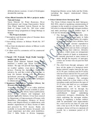 different plenary sessions. A total of 42 delegates
attended the meeting.
•Uma Bharti launches Rs 560 cr projects under
Namami Gange
Union Minister for Water Resources, River
Development and Ganga Rejuvenation Sushri
Uma Bharti launched various Projects on the
Bank of Ganga worth Rs. 560 crore under
Namami Gange programme at Ganga Barrage in
Kanpur.
 The Projects include:
Interception and diversion plan of Sisamau drain
—worth Rs. 63 crore.
Networking schemes at Bithoor–Worth Rs. 397
crore
River front development scheme at Bithoor–worth
Rs. 100 crore.
14 Ghats and five crematoria will be constructed
at Bithoor.
• Punjab CM Prakash Singh Badal launches
mobile app for farmers
Punjab Chief Minister Parkash Singh Badal
launched a mobile app 'Kisan Suvidha' for
farmers. The app will provide basic information
on weather updates, crop prices and expert
advices. Praising the Agriculture Department
initiative, he said this would go a long way to
keep the farmers abreast with the changing
agricultural practices and marketing support,
coupled with the latest agronomical techniques
to enhance productivity.
• Sugamaya Pustakalaya – Online Library for
Persons with print Disabilities
“Sugamaya Pustakalaya” is an online platform
that makes accessible content available to print-
disabled people. The library houses publications
across diverse subjects and languages and
multiple accessible formats. It has been created
by Department of Empowerment of Persons with
Disabilities (Divyangjan), Ministry of Social
Justice and Empowerment in collaboration with
member organizations of Daisy Forum of India
and powered by TCS Access. Books are
available in Accessible formats for people with
visual impairment and other print disabilities.
Over 2 lakhs books in diverse languages.
Integrating libraries across India and the Globe,
including the largest international library,
Bookshare.
• Union Cabinet clears Surrogacy Bill
The Union Cabinet cleared the draft Surrogacy
Bill 2016, aimed at regulating commissioning of
surrogacy in the country in a proper manner. The
bill aims to safeguard rights of surrogate mothers
and make parentage of such children legal. It
will now be introduced in the Parliament.
 The Surrogacy (Regulation) Bill, 2016
proposes to regulate surrogacy in India
by permitting it as an option for couples
who cannot naturally have children, have
a lack of other assisted reproductive
technology options, are keen to have a
biological child, and can find a surrogate
mother among their relatives. Altruistic
surrogacy, which means an arrangement
without transfer of funds as inducement,
is currently practised in some centres in
India, though the majority of surrogacy
centres use women who are paid for their
services.
 The child born through surrogacy will
have all the rights of a biological child.
Indian infertile couples between the ages
of 23-50 years (woman) and 26-55 (man)
who have been married for five years and
who do not have a surviving child will be
eligible for surrogacy. The surrogate
mother should be a close relative of the
intending couple and between the ages of
25-35 years and shall act as a surrogate
mother only once in her lifetime.
Implementation will be through the
national and State surrogacy boards. Any
establishment found undertaking
commercial surrogacy, abandoning the
child, exploiting the surrogate mother,
selling or importing a human embryo
shall be punishable with imprisonment
for a term not be less than 10 years and
with a fine up to Rs.10 lakh. Registered
surrogacy clinics will have to maintain all
records for a minimum period of 25
years.
17
 
