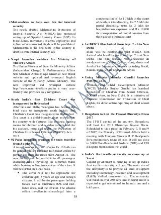 •Maharashtra to have own law for internal
security
The newly drafted Maharashtra Protection of
Internal Security Act (MPISA) has proposed
setting up of Special Security Zones (SSZ). In
these Zones, movement of arms, explosives and
inflow of unaccounted funds will be prohibited.
Maharashtra is the first State in the country to
draft its own internal security act.
• Naqvi launches websites for Ministry of
Minority Affairs
The Union Minister of State for Minority Affairs
(Independent Charge) & Parliamentary Affairs
Shri Mukhtar Abbas Naqvi launched new Hindi
website and updated and revamped English
website of the Minority Affairs Ministry. The
new improved and revamped website
http://www.minorityaffairs.gov.in is very user-
friendly and provides easy navigation.
• South India’s first Children Court was
inaugurated in Hyderabad
After Goa and Delhi, Telangana has become the
third state to inaugurate south India’s first
Children’s Court was inaugurated in Hyderabad.
This court is a child-friendly court and sixth in
the country with features like separate waiting
rooms for children and a video camera trial for
the accused, mandated under the Protection of
Children from Sexual Offences (POSCO) Act-
2012.
• 92 Paisa insurance premium for train traveller
from August 31
A travel insurance cover of upto Rs 10 lakh can
be availed while a booking train ticket online by
paying less than one rupee from August 31. The
new facility will be available to all passengers
excluding those travelling on suburban trains
while booking online irrespective of the class. It
will be started on a trial basis.
• The cover will not be applicable for
children upto 5 years of age and foreign
citizens. It will be for passengers holding
tickets such as confirmed, RAC and wait-
listed ones, said the official. The scheme
offers travellers/nominees/legal heirs a
compensation of Rs 10 lakh in the event
of death or total disabilty, Rs 7.5 lakh for
partial disability, upto Rs 2 lakh for
hospitalisation expenses and Rs 10,000
for transportation of mortal remains from
the place of a train accident
• 1st BRICS film festival from Sept. 2 – 6 in New
Delhi
India will be hosting the first BRICS film
festival which will begin from Sept. 2 to 6 New
Delhi. The film festival will showcase an
amalgamation of culture, films, song, dance and
food of the 5-member countries including Brazil,
Russia, India, China and South Africa
• Union Minister Maneka Gandhi launches
POCSO e-box
Women and Child Development Minister
(WCD) Maneka Sanjay Gandhi has launched
Protection of Children from Sexual Offenses,
POCSO e-box, in New Delhi. It is initiative of
National Commission for Protection of Child
Rights, for direct online reporting of child sexual
abuse.
• Bengaluru to host the Pravasi Bharatiya Divas
2017
The IT-BT capital of the country, Bengaluru,
will host the 2017 Bharatiya Pravasi Divas.
Scheduled to take place on February 7, 8 and 9
of 2017, the Ministry of External Affairs held a
meeting with Tourism Minister R V Deshpande
for a preliminiary round of talks. It will see close
to 3000 Non-Residential Indians (NRI) and PIO
delegates from across the world.
• India's first textile university to come up at
Surat
Gujarat government is planning to set up India's
first textile university at Surat. The main aim of
the university is to provide all kind of support
including technology, research and development
(R&D), skilled manpower etc. The university
will build on over 250 acre land in Surat and it is
expected to get operational in the next one and a
half years.
18
 
