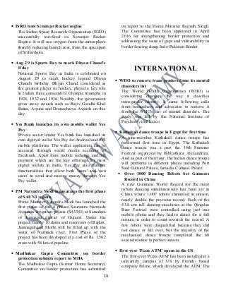 • ISRO tests Scramjet Rocket engine
The Indian Space Research Organisation (ISRO)
successfully test-fired its Scramjet Rocket
Engine. It will use oxygen from the atmosphere
thereby reducing launch cost, from the spaceport
of Sriharikota.
• Aug 29 is Sports Day to mark Dhyan Chand's
b'day
National Sports Day in India is celebrated on
August 29 to mark hockey legend Dhyan
Chand's birthday. Dhyan Chand, considered as
the greatest player in hockey, played a key role
in India's three consecutive Olympic triumphs in
1928, 1932 and 1936. Notably, the government
gives away awards such as Rajiv Gandhi Khel
Ratna, Arjuna and Dronacharya Awards on this
day.
• Yes Bank launches its own mobile wallet Yes
Pay
Private sector lender Yes bank has launched its
own digityal wallet Yes Pay for Android and iOS
mobile platforms. The wallet application can be
accessed through social media accounts of
Facebook. Apart from mobile recharge and bill
payment which are the key offerings for most
digital wallets in India, Yes Pay also features
functionalities that allow both 'users' and 'non
users' to send and receive money through Yes
Pay wallet.
• PM Narendra Modi inaugurates the first phase
of SAUNI yojana
Prime Minister Narendra Modi has launched the
first phase of the 4 phases Saurastra Narmada
Avataran Irrigation yojana (SAUNI) at Sanodara
of Jamnagar district of Gujarat. Under the
project, nearly 10 dams and reservoirs of Rajkot,
Jamnagar and Morbi will be filled up with the
water of Narmada river. First Phase of the
project has been developed at a cost of Rs. 1,562
crore with 58 km of pipeline.
• Madhukar Gupta Committee on border
protection submits report to MHA
The Madhukar Gupta (former Home Secretary)
Committee on border protection has submitted
its report to the Home Minister Rajnath Singh.
The Committee has been appointed in April
2016 for strengthening border protection and
addressing the issue of gaps and vulnerability in
border fencing along Indo-Pakistan Border.
INTERNATIONAL
• WHO to remove trans genders from its mental
disorders list
The World Health Organisation (WHO) is
considering changing the way it classifies
transgender identity. It came following calls
from researchers and advocates to remove it
from the WHO's list of mental disorders. The
study was led by the National Institute of
Psychiatry in Mexico.
• Kathakali dance troupe in Egypt for first time
A nine-member Kathakali dance troupe has
performed first time in Egypt. The Kathakali
dance troupe was a part the 14th Summer
Festival organized by Bibliotheca Alexandrina.
And as part of their tour, the Indian dance troupe
will performe in different places including Port
Said Cultural Palace, Ismailia Cultural Palace.
• Over 1000 Dancing Robots Set Guinness
Record in China
A new Guinness World Record for the most
robots dancing simultaneously has been set in
China where 1,007 robots shimmied in unison,
nearly double the previous record. Each of the
43.8 cm tall dancing machines at the Qingdao
Beer Festival were controlled using just one
mobile phone and they had to dance for a full
minute in order to count towards the record. A
few robots were disqualified because they did
not dance or fell over, but the majority of the
mechanical dance troupe completed the 60
second routine in perfect unison.
• First-ever 'Pizza ATM' opens in the US
The first-ever 'Pizza ATM' has been installed at a
university campus of US by French- based
company Paline, which developed the ATM. The
19
 