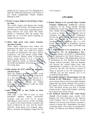 production of a "mega movie" by Bangladesh to
mark the 100th birth anniversary of its Father of
the Nation Bangabandhu Sheikh Mujibur
Rahman in 2020.
• World's Longest, Highest Glass Bridge to Open
In China
The world's longest and highest glass bridge
opened to visitors in China. The bridge concreted
with 99 panes of three-layer transparent glasses,
hangs between two steep cliffs 300 metres
altitude is maintained from the ground. The
bridge has set 10 world records spanning its
design and construction.
• China's high speed train maker launches
operation in India
China largest high-speed train maker has
announced the launch of its first joint venture
(JV) plant in India with USD 63.4 million
investment to manufacture and repair railway
locomotives. The joint venture, named CRRC
(China Railway Rolling Stock Corporation)
Pioneer (India) Electric Co Ltd, is housed in
Bavo Industrial District of Haryana between
New Delhi and Bombay. The Chinese side holds
51% of the share.
• India pledges Rs 39.97 million for upgrading
school in Nepal
India has pledged financial assistance worth
39.97 million Nepali Rupees for the construction
of a new building and a hostel facility at a
Sanskrit school in eastern Nepal. The project is
being implemented through the Indian
government's grant assistance under the small
development programme.
• India ranks 39th in Asia Pacific on fixed
broadband
India ranks a low 39th in terms of fixed
broadband adoption among Asia-Pacific
countries, with just 1.3% of its citizens
subscribing to such a service in 2015, according
to a study by the United Nations Economic and
Social Commission for Asia and the Pacific
(ESCAP). Hong Kong, New Zealand, Japan,
Macao, Australia and Singapore topped the list
of 53 countries.
AWARDS
• Shubha Mudgal to be awarded Rajiv Gandhi
National Sadbhavana Award-The advisory
committee of the Rajiv Gandhi National
Sadbhavana Award has decided that the 23rd
Rajiv Gandhi National Sadbhavana Award will
be given to Shubha Mudgal. Mudgal will be
honoured for her outstanding contribution
towards the promotion of communal harmony,
peace and goodwill on 20 August 2016 at
Jawahar Bhawan Auditorium. She is a well-
known Indian singer of Hindustani classical
music, Khayal, Thumri, Dadra, and Indian pop
music.
• M S Subbulakshmi to be honoured by A R
Rahman at UN on Independence Day=
Renowned carnatic vocalist M. S. Subbulakshmi
will be honoured at the United Nations on 15
August 2016, India’s 70th Independence Day, by
a performance by A.R. Rahman at the United
Nations General Assembly. With this, Rahman
will become the second Indian artist after
Subbulakshmi to perform at the UN. She was
invited by the then UN Secretary General U
Thant to perform at the UN headquarters in
1966.She was the first musician ever to be
awarded the Bharat Ratna.
• Nawazuddin Siddiqui, Sonam Kapoor win top
awards at IFF Melbourne = Bollywood star
actors Sonam Kapoor and Nawazuddin Siddiqui
bagged the best actress and best actor awards at
the Indian Film Festival (IFF) of Melbourne
2016. The theme for this year 2016 is ‘Women
Empowerment’. Angry India Goddess, will bring
the curtains down for the festival.
• A.R. Rahman honoured with Tamil Ratna
Award- Oscar-winning music maestro A.R.
Rahman has been honoured by the America
Tamil Sangam with its Tamil Ratna Award.
Rahman was invited at the UNGA to perform a
concert to honour M.S. Subbulakshi, the doyen
of Carnatic music. The concert was sponsored by
India's UN Mission and Sankara Nethralaya, a
21
 