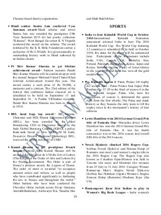 Chennai-based charity organisation.
• Hindi author Sunita Jain conferred Vyas
Samman award=Hindi scholar and writer
Sunita Jain was awarded the prestigious 25th
Vyas Samman 2015 for her poetry collection
"Kshama". West Bengal Governor K N Tripathi
conferred the award on the scholar. The award
instituted by the K K Birla Foundation carries a
cash prize of Rs 2.50 lakh. It is given annually to
outstanding literary work in Hindi authored by
an Indian citizen.
• Pt Shiv Kumar Sharma to get lifetime
achievement award= Santoor maestro Pandit
Shiv Kumar Sharma will be conferred upon with
the annual Sangeet Martand Ustad Chand Khan
Lifetime Achievement Award this year. The
award carries a cash prize of Rs 50,000, a
memento and a citation. The 23rd edition of the
festival that celebrates Indian classical art is
scheduled to be held on September 13 and
September 14. A Padma Vibhushan recipient,
Pandit Shiv Kumar Sharma was born in Jammu
in 1938.
• BEL head bags top award= SK Sharma,
Chairman and MD, Bharat Electronics Limited
(BEL), has been awarded as the Most
Enterprising CEO in Electronics Sector by the
Indo Global Business Council (IGBC), a policy
think-tank based in New Delhi. M M Joshi,
Executive Director (National Marketing), BEL,
received the award on behalf of CMD.
• Kamal Haasan to get prestigious French
honour-Famous Actor Kamal Haasan will be
awarded the Chevalier de L'Ordre Arts et Lettres
(The Knight of the Order of Arts and Letters) by
the French government. The Order is part of
France’s premier award, the Legion of Honor.
The order of merit is awarded “to recognize
eminent artists and writers, as well as people
who have contributed significantly to furthering
the arts in France and throughout the world.”
Other Indians who have been conferred the
Chevalier Order include actors Sivaji Ganesan,
AmitabhBachchan, Aishwarya Rai, Nandita Das
and Shah Rukh Khan.
SPORTS
• India to host Kabaddi World Cup in October
2016-International Kabaddi Federation
announced selected India to host The 2016
Kabaddi World Cup. The World Cup featuring
12 countries is scheduled to be held in October
2016, the dates for the event will be announced
later. Participants of the tournament include
India, USA, Canada, UK, Australia, Iran,
Poland, Pakistan, Bangladesh, Korea, Japan and
Kenya. Kabaddi became a part of Asian Games
in the year 1990 and India has won all the gold
medals since.
• Pro Kabaddi season 4: Patna Pirates lift trophy
for second time - Patna Pirates beat Jaipur Pink
Panthers by 37-29 in the final of season 4 in the
Pro Kabaddi League. Patna, who were the
champions of season 3, dominated the game
right from the first whistle. The Patna unit made
history as they became the only team to lift the
trophy twice in the tournament’s history of four
editions.
• Lewis Hamilton wins 2016 German Grand Prix
title of Formula One- Mercedes driver Lewis
Hamilton has won the 2016 German Grand Prix
title of Formula One. It was his fourth
consecutive win in the 2016 season and overall
fifth title of the 2016 season.
• Novak Djokovic clinched 2016 Rogers Cup-
Serbian Novak Djokovic and Simona Halep of
Romania won men’s and women’s singles title in
the 2016 Rogers Cup. The Rogers Cup also
known as Canadian Open/Masters was held in
Toronto (for men) and Montreal (for women)
from 25 July to 31 July 2016. Category Winner
Runner-up Men’s Singles Novak Djokovic
(Serbia) Kei Nishikori (Japan) Women’s Singles
Simona Halep (Romania) Madison Keys (the
US)
• Harmanpreet Kaur first Indian to play in
Women's Big Bash League - India women's
22
 