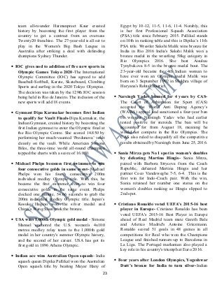 team all-rounder Harmanpreet Kaur created
history by becoming the first player from the
country to get a contract from an overseas
Twenty20 franchise. The 27-year-old is all set to
play in the Women's Big Bash League in
Australia after striking a deal with defending
champions Sydney Thunder.
• IOC gives nod to addition of five new sports in
Olympic Games Tokyo 2020-The International
Olympic Committee (IOC) has agreed to add
Baseball-Softball, Karate, Skateboard, Climbing
Sports and surfing in the 2020 Tokyo Olympics.
The decision was taken by the 129th IOC session
being held in Rio de Janeiro. The inclusion of the
new sports will add 18 events.
• Gymnast Dipa Karmakar becomes first Indian
to qualify for Vault Finals-Dipa Karmakar, the
Indian Gymnast, created history by becoming the
first Indian gymnast to enter the Olympic final at
the Rio Olympic Centre. She scored 14.850 by
performing her much-vaunted ‘Produnova’ vault
cleanly on the vault. While American Simone
Biles, the three-time world all-round champion
topped the charts with a score of 16.050.
• Michael Phelps becomes first swimmer to win
four consecutive golds in same event- Michael
Phelps won his fourth consecutive 200m
individual medley Olympic title. With this, he
became the first swimmer ever to win four
consecutive golds in the same event. Phelps
clocked one minute, 54.66 seconds to grab the
200m individual medley Olympic title. Japan’s
Kosuke Hagino won the silver medal and
China’s Wang Shun took the bronze.
• USA wins 1,000th Olympic gold medal - Simone
Manuel anchored the U.S. women's 4x100
metres medley relay team to the 1,000th gold
medal in her country's summer Olympic history,
and the second of her career. USA has got its
first gold in 1896 Athens Olympic.
• Indian ace wins Australian Open squash- India
squash queen Dipika Pallikal won the Australian
Open squash title by beating Mayar Hany of
Egypt by 10-12, 11-5, 11-6, 11-4. Notably, this
is her first Professional Squash Association
(PSA) title since February 2015. Pallikal stands
on 10th in ranking table and this is Dipika’s 11th
PSA title. Wrestler Sakshi Malik wins bronze for
India in Rio 2016 India's Sakshi Malik won a
bronze medal in the wrestling 58kg category in
Rio Olympics 2016. She beat Aisuluu
Tynybekova 8-5 in the bronze medal bout. The
23-year-old became the 4th Indian woman to
have ever won an Olympic medal Malik was
born on 3 September 1992 in Mokhra village of
Haryana's Rohtak district.
• Narsingh Yadav banned for 4 years by CAS-
The Court of Arbitration for Sport (CAS)
accepted the World Anti Doping Agency’s
(WADA) appeal and sanctioned a four-year ban
on wrestler Narsingh Yadav who had earlier
tested positive for steroids. The ban will be
accounted for from August 18, meaning he
would not compete in the Rio Olympics. The
CAS also ruled to disqualify all the competitive
results obtained by Narsingh from June 25, 2016.
• Sania Mirza gets No 1 spot in women's doubles
by defeating Martina Hingis- Sania Mirza,
paired with Barbora Strycova from the Czech
Republic, defeated Martina Hingis and her
partner Coco Vandeweghe 7-5, 6-4. This is the
first win for Indo-Czech pair. With the win,
Sania retained her number one status on the
women's doubles ranking as Hingis slipped to
2nd spot.
• Cristiano Ronaldo voted UEFA's 2015-16 best
player in Europe- Cristiano Ronaldo has been
voted UEFA's 2015-16 Best Player in Europe
ahead of Real Madrid team mate Gareth Bale
and Atletico Madrid's Antoine Griezmann.
Ronaldo scored 51 goals in 48 games in all
competitions for Real who won the Champions
League and finished runners-up to Barcelona in
La Liga. The Portugal marksman also played a
key role in his country's triumph at Euro 2016.
• Four years after London Olympics, Yogeshwar
Dutt’s bronze for India to turn silver-Indian
23
 