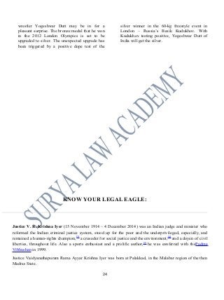 wrestler Yogeshwar Dutt may be in for a
pleasant surprise. The bronze medal that he won
in the 2012 London Olympics is set to be
upgraded to silver. The unexpected upgrade has
been triggered by a positive dope test of the
silver winner in the 60-kg freestyle event in
London – Russia’s Besik Kudukhov. With
Kudukhov testing positive, Yogeshwar Dutt of
India will get the silver.
KNOW YOUR LEGAL EAGLE:
Justice V. R. Krishna Iyer (15 November 1914 – 4 December 2014) was an Indian judge and minister who
reformed the Indian criminal justice system, stood up for the poor and the underprivileged, especially, and
remained a human-rights champion,[3]
a crusader for social justice and the environment,[4]
and a doyen of civil
liberties, throughout life. Also a sports enthusiast and a prolific author,[5]
he was conferred with thePadma
Vibhushan in 1999.
Justice Vaidyanathapuram Rama Ayyar Krishna Iyer was born at Palakkad, in the Malabar region of the then
Madras State.
24
 