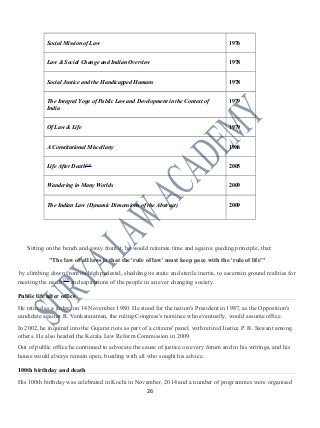 Social Mission of Law 1976
Law & Social Change and Indian Overview 1978
Social Justice and the Handicapped Humans 1978
The Integral Yoga of Public Law and Development in the Context of
India
1979
Of Law & Life 1979
A Constitutional Miscellany 1986
Life After Death[32]
2005
Wandering in Many Worlds 2009
The Indian Law (Dynamic Dimensions of the Abstract) 2009
Sitting on the bench and away from it, he would reiterate time and again a guiding principle, that:
"The law of all laws is that the 'rule of law' must keep pace with the 'rule of life'"
by climbing down from its high pedestal, shedding its static and sterile inertia, to ascertain ground realities for
meeting the needs[23]
and aspirations of the people in an ever changing society.
Public life after office
He retired as a judge, on 14 November 1980. He stood for the nation's President in 1987, as the Opposition's
candidate against R. Venkataraman, the ruling Congress's nominee who eventually, would assume office.
In 2002, he inquired into the Gujarat riots as part of a citizens' panel, with retired Justice P. B. Sawant among
others. He also headed the Kerala Law Reform Commission in 2009.
Out of public office he continued to advocate the cause of justice on every forum and in his writings, and his
house would always remain open, bustling with all who sought his advice.
100th birthday and death
His 100th birthday was celebrated in Kochi in November, 2014 and a number of programmes were organised
26
 