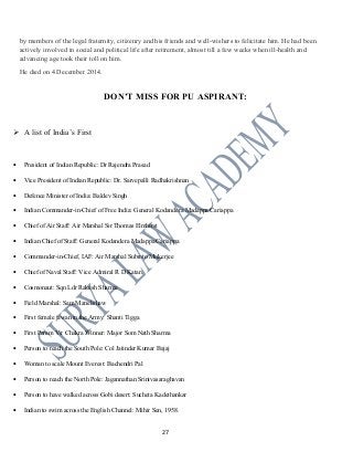by members of the legal fraternity, citizenry and his friends and well-wishers to felicitate him. He had been
actively involved in social and political life after retirement, almost till a few weeks when ill-health and
advancing age took their toll on him.
He died on 4 December 2014.
DON’T MISS FOR PU ASPIRANT:
 A list of India’s First
• President of Indian Republic: Dr Rajendra Prasad
• Vice President of Indian Republic: Dr. Sarvepalli Radhakrishnan
• Defence Minister of India: Baldev Singh
• Indian Commander-in-Chief of Free India: General Kodandera Madappa Cariappa
• Chief of Air Staff: Air Marshal Sir Thomas Elmhirst
• Indian Chief of Staff: General Kodandera Madappa Cariappa
• Commander-in-Chief, IAF: Air Marshal Subroto Mukerjee
• Chief of Naval Staff: Vice Admiral R D Katari
• Cosmonaut: Sqn Ldr Rakesh Sharma
• Field Marshal: Sam Manekshaw
• First female jawan in the Army: Shanti Tigga
• First Param Vir Chakra Winner: Major Som Nath Sharma
• Person to reach the South Pole: Col Jatinder Kumar Bajaj
• Woman to scale Mount Everest: Bachendri Pal
• Person to reach the North Pole: Jagannathan Srinivasaraghavan
• Person to have walked across Gobi desert: Sucheta Kadethankar
• Indian to swim across the English Channel: Mihir Sen, 1958.
27
 