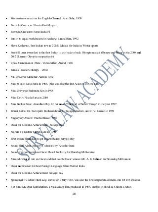 • Woman to swim across the English Channel: Arati Saha, 1959
• Formula One racer: Narain Karthikeyan
• Formula One team: Force India F1
• Person to equal world record in Archery: Limba Ram, 1992
• Shiva Keshavan, first Indian to win 2 Gold Medals for India in Winter sports
• Sushil Kumar (wrestler) is the first Indian to win back to back Olympic medals (Bronze and Silver in the 2008 and
2012 Summer Olympics respectively)
• Chess Grandmaster: Male - Viswanathan Anand, 1988.
• Female - Koneru Humpy – 2002
• Mr. Universe: Manohar Aich in 1952
• Miss World: Reita Faria in 1966. (She was also the first Asian to win the title.)
• Miss Universe: Sushmita Sen in 1994
• Miss Earth: Nicole Faria in 2010
• Man Booker Prize: Arundhati Roy for her novel "The God of Small Things" in the year 1997.
• Bharat Ratna: Dr. Sarvepalli Radhakrishnan, C. Rajagopalachari, and C. V. Raman in 1954
• Magsaysay Award: Vinoba Bhave, 1958
• Oscar for Lifetime Achievement - Satyajit Ray
• Nishan-e-Pakistan: Morarji Desai, 1990
• First Indian filmmaker to get Bharat Ratna: Satyajit Ray
• Sound film: Alam Ara (1931) directed by Ardeshir Irani
• Sound engineer to win an Oscar: Resul Pookutty for Slumdog Millionaire
• Music director to win an Oscar and first double Oscar winner-Mr. A. R. Rahman for Slumdog Millionaire
• Oscar nomination for Best Foreign Language Film: Mother India
• Oscar for Lifetime Achievement: Satyajit Ray
• Sponsored TV serial: Hum Log, started on 7 July 1984, was also the first soap opera of India, ran for 156 episodes
• 3-D film: My Dear Kuttichathan, a Malayalam film, produced in 1984, dubbed in Hindi as Chhota Chetan.
28
 