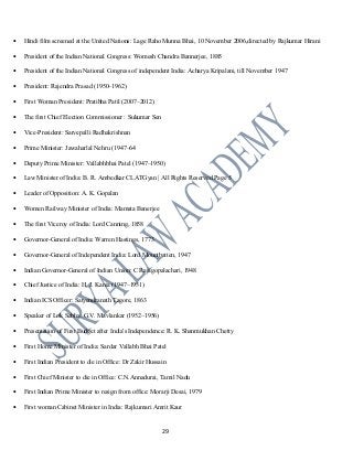 • Hindi film screened at the United Nations: Lage Raho Munna Bhai, 10 November 2006,directed by Rajkumar Hirani
• President of the Indian National Congress: Womesh Chandra Bannerjee, 1885
• President of the Indian National Congress of independent India: Acharya Kripalani, till November 1947
• President: Rajendra Prasad (1950–1962)
• First Woman President: Pratibha Patil (2007–2012)
• The first Chief Election Commissioner : Sukumar Sen
• Vice-President: Sarvepalli Radhakrishnan
• Prime Minister: Jawaharlal Nehru (1947–64
• Deputy Prime Minister: Vallabhbhai Patel (1947–1950)
• Law Minister of India: B. R. Ambedkar CLATGyan | All Rights Reserved Page 5
• Leader of Opposition: A. K. Gopalan
• Women Railway Minister of India: Mamata Banerjee
• The first Viceroy of India: Lord Canning, 1858
• Governor-General of India: Warren Hastings, 1773
• Governor-General of Independent India: Lord Mountbatten, 1947
• Indian Governor-General of Indian Union: C Rajagopalachari, 1948
• Chief Justice of India: H. J. Kania (1947–1951)
• Indian ICS Officer: Satyendranath Tagore, 1863
• Speaker of Lok Sabha: G.V. Mavlankar (1952–1956)
• Presentation of First Budget after India's Independence: R. K. Shanmukhan Chetty
• First Home Minister of India: Sardar Vallabh Bhai Patel
• First Indian President to die in Office: Dr Zakir Hussain
• First Chief Minister to die in Office: C.N.Annadurai, Tamil Nadu
• First Indian Prime Minister to resign from office: Morarji Desai, 1979
• First woman Cabinet Minister in India: Rajkumari Amrit Kaur
29
 