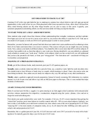12) NICKNAMES OF INDIAN CITIES 30
GET ORGANIZED TO CRACK CLAT 2017
Cracking CLAT with a top rank holds the key to studying in a premier law school which in turn will open up myriad
opportunities in the world of law for you. Plum placement offers from top notch law firms, offers from UK based law
firms; mind blowing salaries are the other fringe benefits you are sure to enjoy in this career. Logically, your
systematic preparation and untiring efforts over the next nine moths will help you reap the benefits.
TO START WITH, GET A SELF- ASSESSMENT DONE:
Most students today simply chase their dreams without understanding their strengths, weaknesses and their aptitude.
First figure out if you are cut out for a career in law and if so, do you have the ability to crack the CLAT. Take one or
two model CLAT papers or work out 2016 CLAT question paper in order to assess yourself.
Remember, you must be honest with yourself and take these tests under strict exam conditions such as adhering to time
limit of two hours and ensure there is no access to answers. This exercise will give you an insight into your existing
levels. Now, analyse your marks in different subjects. You should be able to score more than 50% in all the subjects. If
you have been unable to do so, then that subject is your weak area. Having identified it, you can embark on a planned
study schedule to counter your “weak areas”. Further, in the subjects where you have scored well, you will understand
that you have the potential to do better, so hone your “strong points”. This meticulous self – assessment will help you
to streamline your preparation
DRAWING UP A PREPARATION STRATEGY:
Firstly, get all the reference books, study materials, past year CLAT question papers, etc.
Secondly, make a realistic study time table for a period of time, say, a month or week. Split the work into daily slots.
You should clock at least 40 hours of study time in a month, which translates to about 1 hour a day and an extra one
hour during weekends. Also, make sure you study two subjects a day; say, GK and logic or any other combination.
Thirdly, adopt a qualitative approach towards preparation. Instead of merely cramming GK information in a random
manner, try to do it topic-wise and follow it up with an MCQ test paper on that topic. This is a sure method that helps
retention of information.
LEARN TO BALANCE YOUR PRIORITIES:
Most of you lead your life like a juggler, it is quite amazing to see kids juggle school academics with extracurricular
activities, tuitions, preparation for competitive examinations, alongside using the i pads, i phones, x box and not to
forget the social networking sites.
First decide your goals and prioritize your work. For example, if for you, CLAT is more important than getting the
“school first” position, put in more labour on it and be content with a 80 – 90% in your school subjects. Similarly, you
have to take a call whether you would want to attend every inter school event at the cost of preparing for CLAT. Since
“enjoying life” is the main mantra of youngsters today, do so, by all means but after fulfilling your daily quota of
school work and preparation for CLAT.
Remember, this is a golden period of your life, if CLAT does not work out in 2017 you need to be ready with a back-
up plan or be mentally geared to drop a year for the next CLAT exam.
3
 