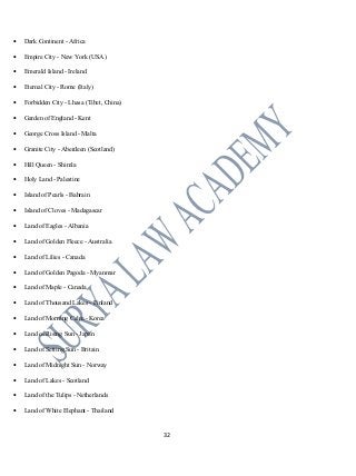 • Dark Continent - Africa
• Empire City - New York (USA)
• Emerald Island - Ireland
• Eternal City - Rome (Italy)
• Forbidden City - Lhasa (Tibet, China)
• Garden of England - Kent
• George Cross Island - Malta
• Granite City - Aberdeen (Scotland)
• Hill Queen - Shimla
• Holy Land - Palestine
• Island of Pearls - Bahrain
• Island of Cloves - Madagascar
• Land of Eagles - Albania
• Land of Golden Fleece - Australia
• Land of Lilies - Canada
• Land of Golden Pagoda - Myanmar
• Land of Maple - Canada
• Land of Thousand Lakes - Finland
• Land of Morning Calm - Korea
• Land of Rising Sun - Japan
• Land of Setting Sun - Britain
• Land of Midnight Sun - Norway
• Land of Lakes - Scotland
• Land of the Tulips - Netherlands
• Land of White Elephant - Thailand
32
 