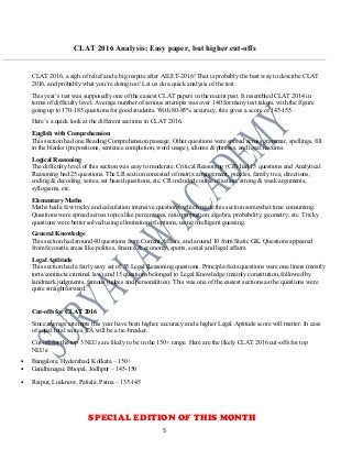 CLAT 2016 Analysis: Easy paper, but higher cut-offs
CLAT 2016, a sigh of relief and a big respite after AILET-2016! That is probably the best way to describe CLAT
2016, and probably what you’re doing too! Let us do a quick analysis of the test.
This year’s test was supposedly one of the easiest CLAT papers in the recent past. It resembled CLAT 2014 in
terms of difficulty level. Average number of serious attempts was over 140 for many test takers, with the figure
going up to 170-185 questions for good students. With 80-85% accuracy, this gives a score of 145-155.
Here’s a quick look at the different sections in CLAT 2016.
English with Comprehension
This section had one Reading Comprehension passage. Other questions were spread across grammar, spellings, fill
in the blanks (prepositions, sentence completion, word usage), idioms & phrases, and legal maxims.
Logical Reasoning
The difficulty level of this section was easy to moderate. Critical Reasoning (CR) had 15 questions and Analytical
Reasoning had 25 questions. The LR section consisted of matrix arrangement, puzzles, family tree, directions,
coding & decoding, series, set based questions, etc. CR included course of action, strong & weak arguments,
syllogisms, etc.
Elementary Maths
Maths had a few tricky and calculation intensive questions, which made this section somewhat time consuming.
Questions were spread across topics like percentages, ratio proportion, algebra, probability, geometry, etc. Tricky
questions were better solved using elimination of options, using intelligent guessing.
General Knowledge
This section had around 40 questions from Current Affairs, and around 10 from Static GK. Questions appeared
from favourite areas like politics, finance & economy, sports, social and legal affairs.
Legal Aptitude
This section had a fairly easy set of 35 Legal Reasoning questions. Principle-facts questions were one liners (mostly
torts/contracts/criminal law) and 15 questions belonged to Legal Knowledge (mainly constitution, followed by
landmark judgments, famous judges and personalities). This was one of the easiest sections as the questions were
quite straightforward.
Cut-offs for CLAT 2016
Since average attempts this year have been higher, accuracy and a higher Legal Aptitude score will matter. In case
of equal total scores, LA will be a tie-breaker.
Cut-off for the top 3 NLUs are likely to be in the 150+ range. Here are the likely CLAT 2016 cut-offs for top
NLUs:
• Bangalore, Hyderabad, Kolkata – 150+
• Gandhinagar, Bhopal, Jodhpur – 145-150
• Raipur, Lucknow, Patiala, Patna – 135-145
SPECIAL EDITION OF THIS MONTH
5
 