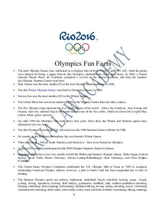 Olympics Fun Facts
• The early Olympic Games were celebrated as a religious festival from 776 B.C. until 393 A.D., when the games
were banned for being a pagan festival (the Olympics celebrated the Greek god Zeus). In 1894, a French
educator Baron Pierre de Coubertin, proposed a revival of the ancient tradition, and thus the modern-
day Olympic Summer Games were born.
• Host Greece won the most medals (47) at the first Olympic Summer Games in 1896.
• The first Winter Olympic Games were held in Chamonix, France in 1924.
• Norway has won the most medals (263) at the Winter Games.
• The United States has won more medals (2,189) at the Summer Games than any other country.
• The five Olympic rings represent the five major regions of the world – Africa, the Americas, Asia, Europe and
Oceana, and every national flag in the world includes one of the five colors, which are (from left to right) blue,
yellow, black, green, and red.
• Up until 1994 the Olympics were held every four years. Since then, the Winter and Summer games have
alternated every two years.
• The first Olympics covered by U.S. television was the 1960 Summer Games in Rome by CBS.
• No country in the Southern Hemisphere has ever hosted a Winter Games.
• Three continents – Africa, South America, and Antarctica – have never hosted an Olympics.
• A record 202 countries participated in the 2004 Olympic Summer Games in Athens.
• Only four athletes have ever won medals at both the Winter and Summer Olympic Games: Eddie Eagan (United
States), Jacob Tullin Thams (Norway), Christa Luding-Rothenburger (East Germany), and Clara Hughes
(Canada).
• The United States Olympic Committee established the U.S. Olympic Hall of Fame in 1983 to recognize
outstanding American Olympic athletes, however, a plan to build a hall has been suspended due to lack of
funding.
• The Summer Olympic sports are archery, badminton, basketball, beach volleyball, boxing, canoe / kayak,
cycling, diving, equestrian, fencing, field hockey, gymnastics, handball, judo, modern pentathlon (shooting,
fencing, swimming, show jumping, and running), mountain biking, rowing, sailing, shooting, soccer, swimming,
synchronized swimming, table tennis, taekwondo, tennis, track and field, triathlon (swimming, biking, running),
6
 
