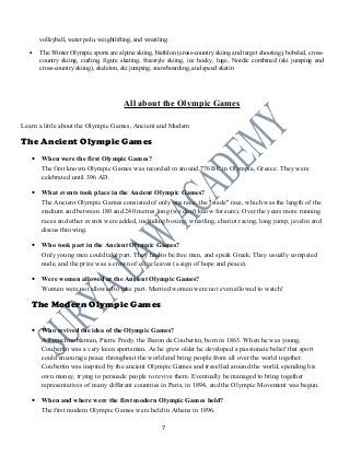 volleyball, water polo, weightlifting, and wrestling.
• The Winter Olympic sports are alpine skiing, biathlon (cross-country skiing and target shooting), bobsled, cross-
country skiing, curling, figure skating, freestyle skiing, ice hocky, luge, Nordic combined (ski jumping and
cross-country skiing), skeleton, ski jumping, snowboarding, and speed skatin
All about the Olympic Games
Learn a little about the Olympic Games, Ancient and Modern
The Ancient Olympic Games
• When were the first Olympic Games?
The first known Olympic Games was recorded in around 776 BC in Olympia, Greece. They were
celebrated until 396 AD.
• What events took place in the Ancient Olympic Games?
The Ancient Olympic Games consisted of only one race, the "stade" race, which was the length of the
stadium and between 180 and 240 metres long (we don't know for sure). Over the years more running
races and other events were added, including boxing, wrestling, chariot racing, long jump, javelin and
discus throwing.
• Who took part in the Ancient Olympic Games?
Only young men could take part. They had to be free men, and speak Greek. They usually competed
nude, and the prize was a crown of olive leaves (a sign of hope and peace).
• Were women allowed at the Ancient Olympic Games?
Women were not allowed to take part. Married women were not even allowed to watch!
The Modern Olympic Games
• Who revived the idea of the Olympic Games?
A French nobleman, Pierre Fredy, the Baron de Coubertin, born in 1863. When he was young,
Coubertin was a very keen sportsman. As he grew older he developed a passionate belief that sport
could encourage peace throughout the world and bring people from all over the world together.
Coubertin was inspired by the ancient Olympic Games and travelled around the world, spending his
own money, trying to persuade people to revive them. Eventually he managed to bring together
representatives of many different countries in Paris, in 1894, and the Olympic Movement was begun.
• When and where were the first modern Olympic Games held?
The first modern Olympic Games were held in Athens in 1896.
7
 