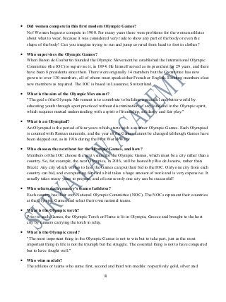 • Did women compete in this first modern Olympic Games?
No! Women began to compete in 1900. For many years there were problems for the women athletes
about what to wear, because it was considered very rude to show any part of the body or even the
shape of the body! Can you imagine trying to run and jump covered from head to foot in clothes?
• Who supervises the Olympic Games?
When Baron de Coubertin founded the Olympic Movement he established the International Olympic
Committee (the IOC) to supervise it, in 1894. He himself served as its president for 29 years, and there
have been 8 presidents since then. There were originally 14 members but the Committee has now
grown to over 130 members, all of whom must speak either French or English. Existing members elect
new members as required. The IOC is based in Lausanne, Switzerland.
• What is the aim of the Olympic Movement?
"The goal of the Olympic Movement is to contribute to building a peaceful and better world by
educating youth through sport practiced without discrimination of any kind and in the Olympic spirit,
which requires mutual understanding with a spirit of friendship, solidarity and fair play."
• What is an Olympiad?
An Olympiad is the period of four years which starts with a summer Olympic Games. Each Olympiad
is counted with Roman numerals, and the year of the Games cannot be changed (although Games have
been skipped out, as in 1916 during the First World War).
• Who chooses the next host for the Olympic Games, and how?
Members of the IOC choose the next venue for the Olympic Games, which must be a city rather than a
country. So, for example, the next Olympics, in 2016, will be hosted by Rio de Janeiro, rather than
Brazil. Any city which wishes to host the Games can put their bid to the IOC. Only one city from each
country can bid, and even putting forward a bid takes a huge amount of work and is very expensive. It
usually takes many years to prepare, and of course only one city can be successful!
• Who selects each country's team of athletes?
Each country has their own National Olympic Committee (NOC). The NOCs represent their countries
at the Olympic Games and select their own national teams.
• What is the Olympic torch?
Prior to each Games, the Olympic Torch or Flame is lit in Olympia, Greece and brought to the host
city by runners carrying the torch in relay.
• What is the Olympic creed?
"The most important thing in the Olympic Games is not to win but to take part, just as the most
important thing in life is not the triumph but the struggle. The essential thing is not to have conquered
but to have fought well."
• Who wins medals?
The athletes or teams who come first, second and third win medals: respectively gold, silver and
8
 