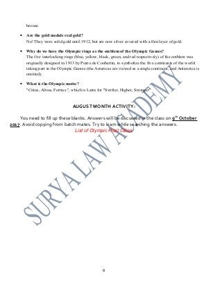 bronze.
• Are the gold medals real gold?
No! They were solid gold until 1912, but are now silver covered with a thin layer of gold.
• Why do we have the Olympic rings as the emblem of the Olympic Games?
The five interlocking rings (blue, yellow, black, green, and red respectively) of the emblem was
originally designed in 1913 by Pierre de Coubertin, to symbolize the five continents of the world
taking part in the Olympic Games (the Americas are viewed as a single continent, and Antarctica is
omitted).
• What is the Olympic motto?
"Citius, Altius, Fortius.", which is Latin for "Swifter, Higher, Stronger"
AUGUST MONTH ACTIVITY:
You need to fill up these blanks. Answers will be discussed in the class on 9th
October
2017. Avoid copying from batch mates. Try to learn while searching the answers.
List of Olympic Host Cities
9
 